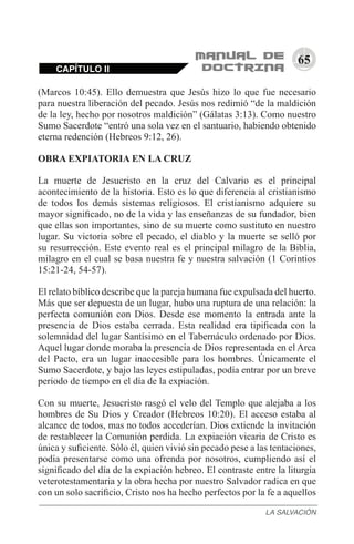 65
CAPÍTULO II
LA SALVACIÓN
(Marcos 10:45). Ello demuestra que Jesús hizo lo que fue necesario
para nuestra liberación del pecado. Jesús nos redimió “de la maldición
de la ley, hecho por nosotros maldición” (Gálatas 3:13). Como nuestro
Sumo Sacerdote “entró una sola vez en el santuario, habiendo obtenido
eterna redención (Hebreos 9:12, 26).
OBRA EXPIATORIA EN LA CRUZ
La muerte de Jesucristo en la cruz del Calvario es el principal
acontecimiento de la historia. Esto es lo que diferencia al cristianismo
de todos los demás sistemas religiosos. El cristianismo adquiere su
mayor significado, no de la vida y las enseñanzas de su fundador, bien
que ellas son importantes, sino de su muerte como sustituto en nuestro
lugar. Su victoria sobre el pecado, el diablo y la muerte se selló por
su resurrección. Este evento real es el principal milagro de la Biblia,
milagro en el cual se basa nuestra fe y nuestra salvación (1 Corintios
15:21-24, 54-57).
El relato bíblico describe que la pareja humana fue expulsada del huerto.
Más que ser depuesta de un lugar, hubo una ruptura de una relación: la
perfecta comunión con Dios. Desde ese momento la entrada ante la
presencia de Dios estaba cerrada. Esta realidad era tipificada con la
solemnidad del lugar Santísimo en el Tabernáculo ordenado por Dios.
Aquel lugar donde moraba la presencia de Dios representada en el Arca
del Pacto, era un lugar inaccesible para los hombres. Únicamente el
Sumo Sacerdote, y bajo las leyes estipuladas, podía entrar por un breve
periodo de tiempo en el día de la expiación.
Con su muerte, Jesucristo rasgó el velo del Templo que alejaba a los
hombres de Su Dios y Creador (Hebreos 10:20). El acceso estaba al
alcance de todos, mas no todos accederían. Dios extiende la invitación
de restablecer la Comunión perdida. La expiación vicaria de Cristo es
única y suficiente. Sólo él, quien vivió sin pecado pese a las tentaciones,
podía presentarse como una ofrenda por nosotros, cumpliendo así el
significado del día de la expiación hebreo. El contraste entre la liturgia
veterotestamentaria y la obra hecha por nuestro Salvador radica en que
con un solo sacrificio, Cristo nos ha hecho perfectos por la fe a aquellos
 