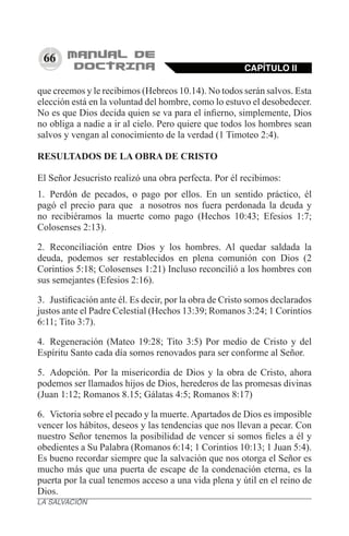 66
que creemos y le recibimos (Hebreos 10.14). No todos serán salvos. Esta
elección está en la voluntad del hombre, como lo estuvo el desobedecer.
No es que Dios decida quien se va para el infierno, simplemente, Dios
no obliga a nadie a ir al cielo. Pero quiere que todos los hombres sean
salvos y vengan al conocimiento de la verdad (1 Timoteo 2:4).
RESULTADOS DE LA OBRA DE CRISTO
El Señor Jesucristo realizó una obra perfecta. Por él recibimos:
1.	 Perdón de pecados, o pago por ellos. En un sentido práctico, él
pagó el precio para que a nosotros nos fuera perdonada la deuda y
no recibiéramos la muerte como pago (Hechos 10:43; Efesios 1:7;
Colosenses 2:13).
2.	 Reconciliación entre Dios y los hombres. Al quedar saldada la
deuda, podemos ser restablecidos en plena comunión con Dios (2
Corintios 5:18; Colosenses 1:21) Incluso reconcilió a los hombres con
sus semejantes (Efesios 2:16).
3.	 Justificación ante él. Es decir, por la obra de Cristo somos declarados
justos ante el Padre Celestial (Hechos 13:39; Romanos 3:24; 1 Corintios
6:11; Tito 3:7).
4.	 Regeneración (Mateo 19:28; Tito 3:5) Por medio de Cristo y del
Espíritu Santo cada día somos renovados para ser conforme al Señor.
5.	 Adopción. Por la misericordia de Dios y la obra de Cristo, ahora
podemos ser llamados hijos de Dios, herederos de las promesas divinas
(Juan 1:12; Romanos 8.15; Gálatas 4:5; Romanos 8:17)
6.	 Victoria sobre el pecado y la muerte.Apartados de Dios es imposible
vencer los hábitos, deseos y las tendencias que nos llevan a pecar. Con
nuestro Señor tenemos la posibilidad de vencer si somos fieles a él y
obedientes a Su Palabra (Romanos 6:14; 1 Corintios 10:13; 1 Juan 5:4).
Es bueno recordar siempre que la salvación que nos otorga el Señor es
mucho más que una puerta de escape de la condenación eterna, es la
puerta por la cual tenemos acceso a una vida plena y útil en el reino de
Dios.
CAPÍTULO II
LA SALVACIÓN
 