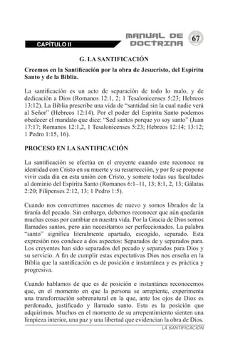 67
CAPÍTULO II
LA SANTIFICACIÓN
G. LA SANTIFICACIÓN
Creemos en la Santificación por la obra de Jesucristo, del Espíritu
Santo y de la Biblia.
La santificación es un acto de separación de todo lo malo, y de
dedicación a Dios (Romanos 12:1, 2; 1 Tesalonicenses 5:23; Hebreos
13:12). La Biblia prescribe una vida de “santidad sin la cual nadie verá
al Señor” (Hebreos 12:14). Por el poder del Espíritu Santo podemos
obedecer el mandato que dice: “Sed santos porque yo soy santo” (Juan
17:17; Romanos 12:1,2, 1 Tesalonicenses 5:23; Hebreos 12:14; 13:12;
1 Pedro 1:15, 16).
PROCESO EN LA SANTIFICACIÓN
La santificación se efectúa en el creyente cuando este reconoce su
identidad con Cristo en su muerte y su resurrección, y por fe se propone
vivir cada día en esta unión con Cristo, y somete todas sus facultades
al dominio del Espíritu Santo (Romanos 6:1–11, 13; 8:1, 2, 13; Gálatas
2:20; Filipenses 2:12, 13; 1 Pedro 1:5).
Cuando nos convertimos nacemos de nuevo y somos librados de la
tiranía del pecado. Sin embargo, debemos reconocer que aún quedarán
muchas cosas por cambiar en nuestra vida. Por la Gracia de Dios somos
llamados santos, pero aún necesitamos ser perfeccionados. La palabra
“santo” significa literalmente apartado, escogido, separado. Esta
expresión nos conduce a dos aspectos: Separados de y separados para.
Los creyentes han sido separados del pecado y separados para Dios y
su servicio. A fin de cumplir estas expectativas Dios nos enseña en la
Biblia que la santificación es de posición e instantánea y es práctica y
progresiva.
Cuando hablamos de que es de posición e instantánea reconocemos
que, en el momento en que la persona se arrepiente, experimenta
una transformación sobrenatural en la que, ante los ojos de Dios es
perdonado, justificado y llamado santo. Esta es la posición que
adquirimos. Muchos en el momento de su arrepentimiento sienten una
limpieza interior, una paz y una libertad que evidencian la obra de Dios.
 