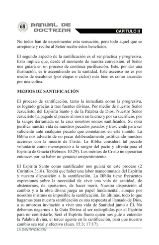 68
No todos han de experimentar esta sensación, pero todo aquel que se
arrepiente y recibe al Señor recibe estos beneficios.
El segundo aspecto de la santificación es el ser práctica y progresiva.
Esto implica que, desde el momento de nuestra conversión, el Señor
nos guiará en un proceso de continua purificación. Este, por dar una
ilustración, es ir ascendiendo en la santidad. Este ascenso no es por
medio de escalones (por etapas o ciclos) más bien es como ascender
por una colina.
MEDIOS DE SANTIFICACIÓN
El proceso de santificación, tanto la inmediata como la progresiva,
es logrado gracias a tres fuentes divinas. Por medio de nuestro Señor
Jesucristo, del Espíritu Santo y de la Palabra de Dios. Nuestro Señor
Jesucristo ha pagado el precio al morir en la cruz y por su sacrificio, por
la sangre derramada en la cruz nosotros somos santificados. Su obra
purifica nuestra vida de nuestros pecados pasados y trasciende para ser
suficiente ante cualquier pecado que cometamos en este mundo. La
Biblia nos advierte de no pecar deliberadamente justificando nuestras
acciones con la muerte de Cristo. La Biblia considera tal pecado
voluntario como menosprecio a la sangre del pacto y afrenta para el
Espíritu de Gracia (Hebreos 10:29). Los méritos de Cristo no operarían
entonces por no haber un genuino arrepentimiento.
El Espíritu Santo como santificador nos guiará en este proceso (2
Corintios 3:18). Tendrá que haber una labor mancomunada del Espíritu
y nuestra disposición a la santificación. La Biblia tiene frecuentes
expresiones sobre la necesidad de vivir una vida de santidad, de
abstenernos, de apartarnos, de hacer morir. Nuestra disposición al
cambio y a la obra divina juega un papel fundamental, aunque por
nosotros mismos es imposible la santificación. En últimas, todo lo que
hagamos para nuestra santificación es una respuesta al llamado de Dios,
a su amorosa invitación a vivir una vida de Santidad junto a Él. No
debemos negarnos a la Guía Divina al ser redargüidos por el Espíritu
para no contristarle. Será el Espíritu Santo quien nos guíe a entender
la Palabra divina, el tercer agente en la santificación, para que nuestro
cambio sea real y efectivo (Juan. 15:3; 17:17).
CAPÍTULO II
LA SANTIFICACIÓN
 