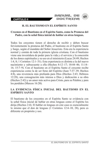 69
CAPÍTULO II
EL BAUTISMO EN EL ESPÍRITU SANTO
H. EL BAUTISMO EN EL ESPÍRITU SANTO
Creemos en el Bautismo en el Espíritu Santo, como la Promesa del
Padre, con la señal física inicial de hablar en otras lenguas.
Todos los creyentes tienen el derecho de recibir y deben buscar
fervientemente la promesa del Padre, el bautismo en el Espíritu Santo
y fuego, según el mandato del Señor Jesucristo. Esta era la experiencia
normal y común de toda la primera iglesia cristiana. Con el bautismo
viene una investidura de poder para la vida y el servicio y la concesión
de los dones espirituales y su uso en el ministerio (Lucas 24:49; Hechos
1:4, 8; 1 Corintios 12:1–31). Esta experiencia es distinta a la del nuevo
nacimiento y subsecuente a ella (Hechos 8:12–17; 10:44–46; 11:14–
16; 15:7–9). Con el bautismo en el Espíritu Santo el creyente recibe
experiencias como la de ser lleno del Espíritu (Juan 7:37–39; Hechos
4:8), una reverencia más profunda para Dios (Hechos 2:43; Hebreos
12:28), una consagración más intensa a Dios y dedicación a su obra
(Hechos 2:42) y un amor más activo para Cristo, para su Palabra y para
los perdidos (Marcos 16:20).
LA EVIDENCIA FÍSICA INICIAL DEL BAUTISMO EN EL
ESPÍRITU SANTO
El bautismo de los creyentes en el Espíritu Santo se evidencia con
la señal física inicial de hablar en otras lenguas como el Espíritu los
dirija (Hechos 2:4). El hablar en lenguas en este caso es esencialmente
lo mismo que el don de lenguas (1 Corintios 12:4–10, 28), pero es
diferente en propósito y uso.
 