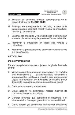 7
G.	 Enseñar las doctrinas bíblicas contempladas en el
canon doctrinal de EL CONCILIO.
H.	 Participar en el mejoramiento del país, a partir de la
transformación espiritual, moral y social de individuos,
familias y comunidades.
I.	 Enseñar los principios y valores bíblicos que fomentan
la unidad, la estructura y la preservación de la familia.
J.	 Promover la educación en todos sus niveles y
naturaleza.
K.	 Promover la pentecostalidad como eje transversal de
sus enseñanzas.
ARTÍCULO 6
De las Prerrogativas
Para el cumplimiento de sus objetivos, la Iglesia Asociada
podrá:
A.	 Vincular o aceptar en su seno, asociaciones de carácter
civil, eclesiástico o paraeclesiástico; nacionales o
internacionales, públicas o privadas que tengan como
objeto la predicación del Evangelio de nuestro Señor
Jesucristo y/o posean enfoque de asistencia social.
B.	 Crear asociaciones y fundaciones.
C.	 Crear, adquirir y/o administrar medios masivos de
comunicación social y /o virtual.
D.	 Generar recursos que posibiliten el desarrollo y el
alcance de los fines que garanticen su sostenibilidad.
E.	 Crear, adquirir y/o administrar instituciones educativas
DEL OBJETO, FINES Y PRERROGATIVAS
CAPÍTULO II
 