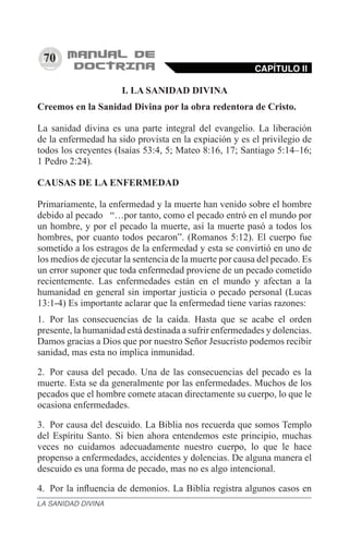 70
I. LA SANIDAD DIVINA
Creemos en la Sanidad Divina por la obra redentora de Cristo.
La sanidad divina es una parte integral del evangelio. La liberación
de la enfermedad ha sido provista en la expiación y es el privilegio de
todos los creyentes (Isaías 53:4, 5; Mateo 8:16, 17; Santiago 5:14–16;
1 Pedro 2:24).
CAUSAS DE LA ENFERMEDAD
Primariamente, la enfermedad y la muerte han venido sobre el hombre
debido al pecado   “…por tanto, como el pecado entró en el mundo por
un hombre, y por el pecado la muerte, así la muerte pasó a todos los
hombres, por cuanto todos pecaron”. (Romanos 5:12). El cuerpo fue
sometido a los estragos de la enfermedad y esta se convirtió en uno de
los medios de ejecutar la sentencia de la muerte por causa del pecado. Es
un error suponer que toda enfermedad proviene de un pecado cometido
recientemente. Las enfermedades están en el mundo y afectan a la
humanidad en general sin importar justicia o pecado personal (Lucas
13:1-4) Es importante aclarar que la enfermedad tiene varias razones:
1.	 Por las consecuencias de la caída. Hasta que se acabe el orden
presente, la humanidad está destinada a sufrir enfermedades y dolencias.
Damos gracias a Dios que por nuestro Señor Jesucristo podemos recibir
sanidad, mas esta no implica inmunidad.
2.	 Por causa del pecado. Una de las consecuencias del pecado es la
muerte. Esta se da generalmente por las enfermedades. Muchos de los
pecados que el hombre comete atacan directamente su cuerpo, lo que le
ocasiona enfermedades.
3.	 Por causa del descuido. La Biblia nos recuerda que somos Templo
del Espíritu Santo. Si bien ahora entendemos este principio, muchas
veces no cuidamos adecuadamente nuestro cuerpo, lo que le hace
propenso a enfermedades, accidentes y dolencias. De alguna manera el
descuido es una forma de pecado, mas no es algo intencional.
4.	 Por la influencia de demonios. La Biblia registra algunos casos en
CAPÍTULO II
LA SANIDAD DIVINA
 