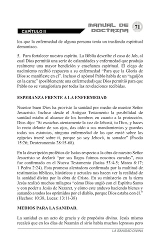 71
CAPÍTULO II
LA SANIDAD DIVINA
los que la enfermedad de alguna persona tenía un trasfondo espiritual
demoniaco.
5.	 Para fortalecer nuestro espíritu. La Biblia describe el caso de Job, al
cual Dios permitió una serie de calamidades y enfermedad que produjo
realmente una mayor bendición y enseñanza espiritual. El ciego de
nacimiento recibió respuesta a su enfermedad “Para que la Gloria de
Dios se manifieste en el”. Incluso el apóstol Pablo habla de un “aguijón
en la carne” (posiblemente una enfermedad) que Dios permitió para que
Pablo no se vanagloriara por todas las revelaciones recibidas.
ESPERANZA FRENTE A LA ENFERMEDAD
Nuestro buen Dios ha provisto la sanidad por medio de nuestro Señor
Jesucristo. Incluso desde el Antiguo Testamento la posibilidad de
sanidad estaba al alcance de los hombres en cuanto a la protección.
Dios dijo: “Si escuchas atentamente la voz de Jehová, tu Dios, y haces
lo recto delante de sus ojos, das oído a sus mandamientos y guardas
todos sus estatutos, ninguna enfermedad de las que envié sobre los
egipcios traeré sobre ti, porque yo soy Jehová, tu sanador” (Éxodo
15:26; Deuteronomio 28:15-68).
En la descripción profética de Isaías respecto a la obra de nuestro Señor
Jesucristo se declaró “por sus llagas fuimos nosotros curados”, esto
fue confirmado en el Nuevo Testamento (Isaías 53:4-5; Mateo 8:17;
1 Pedro 2:24). Esta promesa alentadora confirmada por la multitud de
testimonios bíblicos, históricos y actuales nos hacen ver la realidad de
la sanidad divina por la obra de Cristo. En su ministerio en la tierra
Jesús realizó muchos milagros “cómo Dios ungió con el Espíritu Santo
y con poder a Jesús de Nazaret, y cómo este anduvo haciendo bienes y
sanando a todos los oprimidos por el diablo, porque Dios estaba con él.”
(Hechos: 10:38, Lucas: 13:11-38)
MEDIOS PARA LA SANIDAD.
La sanidad es un acto de gracia y de propósito divino. Jesús mismo
recalcó que en los días de Naamán el sirio había muchos leprosos pero
 