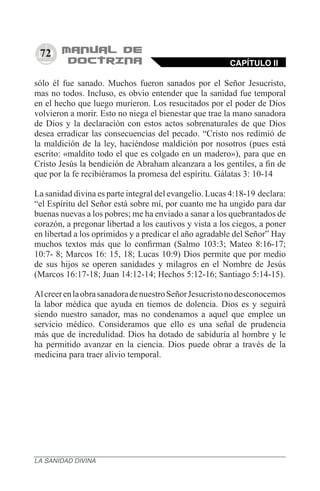 72
sólo él fue sanado. Muchos fueron sanados por el Señor Jesucristo,
mas no todos. Incluso, es obvio entender que la sanidad fue temporal
en el hecho que luego murieron. Los resucitados por el poder de Dios
volvieron a morir. Esto no niega el bienestar que trae la mano sanadora
de Dios y la declaración con estos actos sobrenaturales de que Dios
desea erradicar las consecuencias del pecado. “Cristo nos redimió de
la maldición de la ley, haciéndose maldición por nosotros (pues está
escrito: «maldito todo el que es colgado en un madero»), para que en
Cristo Jesús la bendición de Abraham alcanzara a los gentiles, a fin de
que por la fe recibiéramos la promesa del espíritu. Gálatas 3: 10-14
La sanidad divina es parte integral del evangelio. Lucas 4:18-19 declara:
“el Espíritu del Señor está sobre mí, por cuanto me ha ungido para dar
buenas nuevas a los pobres; me ha enviado a sanar a los quebrantados de
corazón, a pregonar libertad a los cautivos y vista a los ciegos, a poner
en libertad a los oprimidos y a predicar el año agradable del Señor” Hay
muchos textos más que lo confirman (Salmo 103:3; Mateo 8:16-17;
10:7- 8; Marcos 16: 15, 18; Lucas 10:9) Dios permite que por medio
de sus hijos se operen sanidades y milagros en el Nombre de Jesús
(Marcos 16:17-18; Juan 14:12-14; Hechos 5:12-16; Santiago 5:14-15).
AlcreerenlaobrasanadoradenuestroSeñorJesucristonodesconocemos
la labor médica que ayuda en tiemos de dolencia. Dios es y seguirá
siendo nuestro sanador, mas no condenamos a aquel que emplee un
servicio médico. Consideramos que ello es una señal de prudencia
más que de incredulidad. Dios ha dotado de sabiduría al hombre y le
ha permitido avanzar en la ciencia. Dios puede obrar a través de la
medicina para traer alivio temporal.
CAPÍTULO II
LA SANIDAD DIVINA
 
