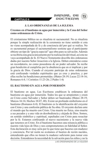 73
J. LAS ORDENANZAS DE LA IGLESIA
Creemos en el bautismo en agua por inmersión y la Cena del Señor
como ordenanzas de Cristo.
El cristianismo bíblico no es ritualista ni sacramental. No es ritualista
porque la simple realización de la ceremonia no tiene sentido si esta
no viene acompañada de fe y de conciencia del por qué se realiza. No
es sacramental porque el sacramentalismo sostiene que el participante
obtiene un tipo de “gracia especial” que obra para su salvación. Además
se recibiría esta gracia únicamente por la realización del ritual, así este no
vaya acompañado de fe. El Nuevo Testamento describe dos ordenanzas
dadas por nuestro Señor Jesucristo a la Iglesia. Deben entenderse como
un recordatorio, no como poseedoras de un poder salvador. Se recibe
gran bendición al cumplirlas por la obediencia que en si implican y por
la gracia de Dios. Cuando el creyente participa de estas ordenanzas
está confesando verdades espirituales que ya cree y practica, y por
ellas recibe las bendiciones prometidas. (Mateo 28:19; Lucas 22:14-16;
Romanos 6:4; 1 Corintios 11:23-26; 2 Pedro 1:4)
EL BAUTISMO EN AGUA POR INMERSIÓN
El bautismo en agua. Las Escrituras establecen la ordenanza del
bautismo en agua por inmersión. Todos los que se arrepienten y creen
en Cristo como Salvador y Señor deben ser bautizados (Mateo 28:19;
Marcos 16:16; Hechos 10:47, 48). Existe un profundo simbolismo en el
bautismo (Romanos 6:4). El bautismo es la identificación del creyente
con Cristo y una confesión pública de Su obra. El creyente declara ante
el mundo que ha muerto con Cristo. Una muerte no física, sino muerte
a sus pecados y a una vida en desobediencia y alejada de Dios. Somos,
en sentido simbólico y espiritual, sepultados con Cristo para resucitar
por la fe. Estamos confesando el nuevo nacimiento y la nueva vida
que tenemos en Cristo. En el bautismo hacemos una renuncia pública a
nuestra vida lejos de Dios y nos comprometemos en fidelidad al Señor.
Esta declaración es muy seria por lo que tiene que hacerse con madurez
y conciencia. Por tal razón no avalamos el bautizo de recién nacidos,
entendiendo que ellos no tienen la madurez suficiente para tomar esta
decisión. Entendemos la necesidad de la salvación para los niños y no la
CAPÍTULO II
LAS ORDENANZAS DE LA IGLESIA
 