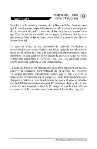 75
beneficios de la muerte y resurrección de Nuestro Señor. Nos recuerda
que Él murió y resucitó para darnos nueva vida y que nos abstengamos
de toda especie de mal. La cena del Señor proclama el Nuevo Pacto
que Dios ha hecho por medio de la sangre de Cristo y nos invita a
permanecer fieles al Señor “hasta que él vuelva” y estemos con él en el
Reino Celestial.
La cena del Señor es una ceremonia de koinonía. Se declara la
reconciliación que ahora tenemos por Dios, teniendo entrada ante el
trono por la sangre de Cristo y la comunión que experimentamos entre
hermanos. Es una celebración de acción de gracias a la que se invita
a participar dignamente (1 Corintios 11:27-29). Hay sentencia divina
contra aquel que participe de ella indignamente.
La cena del Señor es un recordatorio de la obra expiatoria de nuestro
Señor y la esperanza bienaventurada de su regreso por nosotros.
En ningún momento consideramos bíblico que el pan y el vino se
transformen literalmente en el cuerpo de Cristo (transubstanciación).
Tampoco avalamos el que la substancia del pan y el vino se mezclen
con la del Señor (consubstanciación). Creemos que el pan y el vino son
elementos simbólicos de la obra de Cristo que se manifiesta no sólo en
el momento de la cena, sino en el diario vivir del verdadero creyente.
CAPÍTULO II
LAS ORDENANZAS DE LA IGLESIA
 