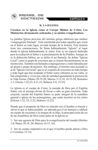 76
K. LA IGLESIA
Creemos en la Iglesia como el Cuerpo Místico de Cristo; Los
Ministerios divinamente ordenados y su misión evangelizadora.
La palabra Iglesia proviene del término griego ekklessia que traduce
“congregación llamada”. Está constituida por todos aquellos que creen
en el Señor en todo lugar, en todo tiempo de la historia. Este término
tiene tres connotaciones. Se llama habitualmente “Iglesia” al lugar
donde la iglesia habitualmente se reúne. Este es un espacio dedicado
para la exaltación al Señor y la proclamación de Su Palabra. Aunque no
es la definición bíblica, no es delito el así llamarla. Se define “Iglesia
Local” como el grupo de creyentes que se reúnen frecuentemente en un
mismo sitio. También son llamadas congregaciones y están lideradas por
un pastor o grupo de pastores. Sin embargo, el término más acertado es
el de “Iglesia Universal” que es el conjunto de creyentes en todo tiempo
y todo lugar que han aceptado al Señor como soberano en sus vidas, se
han arrepentido y viven una vida de santidad aguardando la promesa de
la Vida Eterna. (Mateo 28:19-20; Marcos 3:13,14; 16:15-20; Romanos
1:1; Efesios 1:22,23; 4:11,12; Hebreos 5:4; 12:23)
La Iglesia es el cuerpo de Cristo, la morada de Dios por el Espíritu
Santo, con el encargo divino de llevar a cabo su gran comisión. Todo
creyente, nacido del Espíritu Santo, es parte integral de la asamblea
general e iglesia de los primogénitos, que están inscritos en los cielos
(Efesios 1:22, 23; 2:22; Hebreos 12:23).
Siendo que el propósito de Dios en relación con el hombre es buscar y
salvar lo que se había perdido, ser adorado por el ser humano y edificar
un cuerpo de creyentes a la imagen de su Hijo, la principal razón de ser
de las Asambleas de Dios como parte de la Iglesia es:
1.	 Ser una agencia de Dios para la evangelización del mundo (Hechos
1:8; Mateo 28:19, 20; Marcos 16:15, 16).
2.	 Ser un cuerpo corporativo en el que el hombre pueda adorar a Dios
(1 Corintios 12:13).
CAPÍTULO II
LA IGLESIA
 