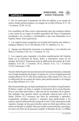 77
3.	 Ser un canal para el propósito de Dios de edificar a un cuerpo de
santos siendo perfeccionados a la imagen de su Hijo (Efesios 4:11–16;
1 Corintios 12:28; 14:12).
Las Asambleas de Dios existe expresamente para dar continuo énfasis
a esta razón de ser según el modelo apostólico del Nuevo Testamento
enseñando a los creyentes y alentándolos a que sean bautizados en el
Espíritu Santo. Esta experiencia:
1.	 Los capacita para evangelizar en el poder del Espíritu con señales y
milagros (Marcos 16:15–20; Hechos 4:29–31; Hebreos 2:3, 4).
2.	 Agrega una dimensión necesaria a la adoración y a la relación con
Dios (1 Corintios 2:10–16; 1 Corintios 12–14)
3.	 Los capacita para responder a la plena manifestación del Espíritu
Santo en la expresión de frutos, dones y ministerios como en los
tiempos del Nuevo Testamento para la edificación del cuerpo de Cristo
(Gálatas 5:22–26; 1 Corintios 14:12; Efesios 4:11, 12; 1 Corintios
12:28; Colosenses 1:29).
NuestroSeñorhaprovistounministeriodivinamentellamadoyordenado
con el triple propósito de dirigir a la iglesia en: (a) la evangelización del
mundo (Marcos 16:15–20), (b) la adoración a Dios (Juan 4:23, 24) y (c)
la edificación de un cuerpo de santos, para perfeccionarlos a la imagen
de su Hijo (Efesios 4:11, 16).
Dios ha permitido que sus hijos participemos en la labor evangelizadora.
Él llama a todos sus hijos a cumplir el ministerio de la reconciliación.
Esta es una labor para todos y cada uno de los miembros de la iglesia.
Sin embargo, hay quienes tienen un llamado especial para servir al
Señor. Efesios 4:11 reconoce que Dios ha constituido a apóstoles,
evangelistas, profetas, pastores y maestros para perfeccionar a los
santos y para la edificación del cuerpo de Cristo. Estos ministerios están
vigentes. Aunque no hay que tomarlos como un título para oficiar, sino
como un llamado a cumplir. Más que recibir reconocimiento y prestigio,
un siervo de Dios ha de procurar cumplir el llamado divino. La Biblia
CAPÍTULO II
LA IGLESIA
 