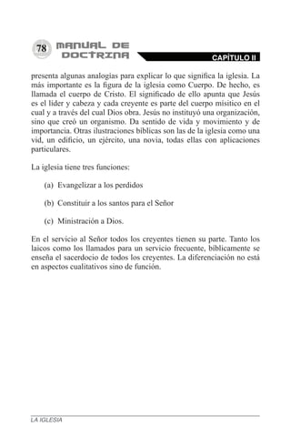 78
presenta algunas analogías para explicar lo que significa la iglesia. La
más importante es la figura de la iglesia como Cuerpo. De hecho, es
llamada el cuerpo de Cristo. El significado de ello apunta que Jesús
es el líder y cabeza y cada creyente es parte del cuerpo mísitico en el
cual y a través del cual Dios obra. Jesús no instituyó una organización,
sino que creó un organismo. Da sentido de vida y movimiento y de
importancia. Otras ilustraciones bíblicas son las de la iglesia como una
vid, un edificio, un ejército, una novia, todas ellas con aplicaciones
particulares.
La iglesia tiene tres funciones:
(a)	 Evangelizar a los perdidos
(b)	 Constituir a los santos para el Señor
(c)	 Ministración a Dios.
En el servicio al Señor todos los creyentes tienen su parte. Tanto los
laicos como los llamados para un servicio frecuente, bíblicamente se
enseña el sacerdocio de todos los creyentes. La diferenciación no está
en aspectos cualitativos sino de función.
CAPÍTULO II
LA IGLESIA
 