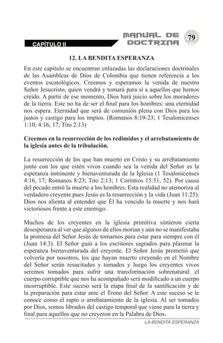 79
CAPÍTULO II
LA BENDITA ESPERANZA
12. LA BENDITA ESPERANZA
En este capítulo se encuentran enlazadas las declaraciones doctrinales
de las Asambleas de Dios de Colombia que tienen referencia a los
eventos escatológicos. Creemos y esperamos la venida de nuestro
Señor Jesucristo, quien vendrá y tomará para sí a aquellos que hemos
creído. A partir de ese momento, Dios hará juicio sobre los moradores
de la tierra. Este no ha de ser el final para los hombres: una eternidad
nos espera. Eternidad que será de comunión plena con Dios para los
justos y castigo para los impíos. (Romanos 8:19-23; 1 Tesalonicenses
1:10; 4:16, 17; Tito 2:13)
Creemos en la resurrección de los redimidos y el arrebatamiento de
la iglesia antes de la tribulación.
La resurrección de los que han muerto en Cristo y su arrebatamiento
junto con los que estén vivos cuando sea la venida del Señor es la
esperanza inminente y bienaventurada de la Iglesia (1 Tesalonicenses
4:16, 17; Romanos 8:23; Tito 2:13; 1 Corintios 15:51, 52). Por causa
del pecado entró la muerte a los hombres. Esta realidad no atemoriza al
verdadero creyente pues Jesús es la resurrección y la vida (Juan 11:25).
Dios nos alienta al entender que Él ha vencido la muerte y nos hará
victoriosos frente a este enemigo.
Muchos de los creyentes en la iglesia primitiva sintieron cierta
desesperanza al ver que algunos de ellos morían y aún no se manifestaba
la promesa del Señor Jesús de tomarnos para estar para siempre con él
(Juan 14:3). El Señor guió a los escritores sagrados para plasmar la
esperanza bienaventurada del creyente. El Señor Jesús prometió que
volvería por nosotros, los que hayan muerto creyendo en el Nombre
del Señor serán resucitados y tomados y luego los creyentes vivos
seremos tomados para sufrir una transformación sobrenatural: el
cuerpo corruptible que nos ha acompañado será modificado a un cuerpo
incorruptible. Este suceso será la etapa final de la santificación y de
la preparación para estar ante el Trono del Señor. A este suceso se le
conoce como el rapto o arrebatamiento de la iglesia. Al ser tomados
por Dios, somos librados del castigo temporal que viene para la tierra y
final para aquellos que no creyeron en la Palabra de Dios.
 