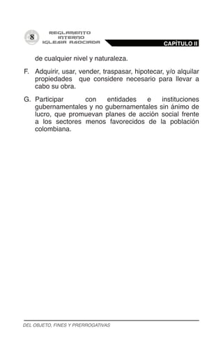 8
de cualquier nivel y naturaleza.
F.	 Adquirir, usar, vender, traspasar, hipotecar, y/o alquilar
propiedades que considere necesario para llevar a
cabo su obra.
G.	 Participar con entidades e instituciones
gubernamentales y no gubernamentales sin ánimo de
lucro, que promuevan planes de acción social frente
a los sectores menos favorecidos de la población
colombiana.
CAPÍTULO II
DEL OBJETO, FINES Y PRERROGATIVAS
 
