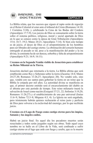 80
La Biblia relata, que los sucesos que siguen al rapto serán de regocijo
en el Reino Celestial al estar ante el tribunal de Cristo (Romanos 14:10;
1 Corintios 5:10), y celebrando la Cena de las Bodas del Cordero
(Apocalipsis 17:7-9). Los juicios de Dios se consumarán sobre la tierra
sobre el sistema político, religioso, moral y social apartado de Dios
en lo que se conoce como la época de Gran Tribulación (Apocalipsis
15:4; 16:7; 19:2; Mateo 24:21; Apocalipsis 7:14). Si bien este tiempo
es de juicio, el deseo de Dios es el arrepentimiento de los hombres
para ser librados del castigo eterno. La obstinación del corazón humano
entregado al pecado es tal, pese a la manifestación del poder y la ira
divina, la constante ha de ser dureza, soberbia y falta de arrepentimiento
(Apocalipsis 9:21; 16:9; 16:11).
Creemos en la Segunda Venida visible de Jesucristo para establecer
su Reino Milenial en la Tierra.
Jesucristo declaró que retornaría a la tierra. La Biblia afirma que será
establecido como Rey y Soberano sobre la tierra (Zacarías 14:4; Mateo
24:27,30; Romanos 11:26,27; Apocalipsis 20). No vendrá solo, sino
que, vendrá con sus santos para gobernar la tierra en un reino que la
Biblia lo estipula por mil años. La autoridad divina se manifiesta en
que, el primer decreto emitido será el encarcelamiento del diablo en
el abismo por este periodo de tiempo. Este reino milenario traerá la
salvación de Israel como nación (Ezequiel 37:21, 22; Sofonías 3:19,20;
Romanos 11:26,27) y el establecimiento de una paz universal (Isaías
11:6–9; Salmo 72:3–8; Miqueas 4:3, 4). La Iglesia no será engañada,
pero tristemente habrán quienes rechazarán el reino justo y perfecto
de Dios para volverse a la esclavitud del enemigo, por lo que recibirán
juicio.
Creemos en el Lago de Fuego como castigo eterno para los impíos,
Satanás y los ángeles caídos.
Habrá un juicio final. En aquel día los pecadores muertos serán
resucitados y todos serán juzgados según sus obras. Todo aquel cuyo
nombre no se halle en el Libro de la Vida, será confinado a sufrir
castigo eterno en el lago que arde con fuego y azufre, que es la muerte
CAPÍTULO II
LA BENDITA ESPERANZA
 