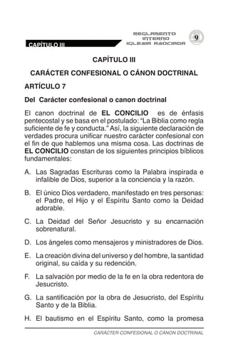9
CAPÍTULO III
CARÁCTER CONFESIONAL O CÁNON DOCTRINAL
ARTÍCULO 7
Del Carácter confesional o canon doctrinal
El canon doctrinal de EL CONCILIO es de énfasis
pentecostal y se basa en el postulado: “La Biblia como regla
suficiente de fe y conducta.” Así, la siguiente declaración de
verdades procura unificar nuestro carácter confesional con
el fin de que hablemos una misma cosa. Las doctrinas de
EL CONCILIO constan de los siguientes principios bíblicos
fundamentales:
A.	 Las Sagradas Escrituras como la Palabra inspirada e
infalible de Dios, superior a la conciencia y la razón.
B.	 El único Dios verdadero, manifestado en tres personas:
el Padre, el Hijo y el Espíritu Santo como la Deidad
adorable.
C.	 La Deidad del Señor Jesucristo y su encarnación
sobrenatural.
D.	 Los ángeles como mensajeros y ministradores de Dios.
E.	 La creación divina del universo y del hombre, la santidad
original, su caída y su redención.
F.	 La salvación por medio de la fe en la obra redentora de
Jesucristo.
G.	 La santificación por la obra de Jesucristo, del Espíritu
Santo y de la Biblia.
H.	 El bautismo en el Espíritu Santo, como la promesa
CARÁCTER CONFESIONAL O CÁNON DOCTRINAL
CAPÍTULO III
 