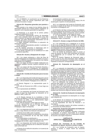 El Peruano
Viernes 3 de mayo de 2013 494071
57.4. El MINEDU, en coordinación con los Gobiernos
Regionales, emite las normas especíﬁcas para cada
concurso de acceso a cargos.
Artículo 58.- Requisitos generales para postular a
cargos
Para postular a los cargos de las distintas áreas de
desempeño laboral de la carrera pública magisterial, se
requieren como requisitos generales los siguientes:
a) Pertenecer a la escala de la carrera pública
magisterial establecida en la ley.
b) Formación especializada mínimo de doscientas
(200) horas realizada dentro de los últimos cinco (05)
años o estudios de segunda especialidad, o estudios de
posgrado, que estén directamente relacionados con las
funciones del cargo al que postula.
c) Haber aprobado previamente la evaluación de
desempeño docente.
d) No registrar antecedentes penales ni judiciales al
momento de postular.
e) No registrar sanciones ni limitaciones para el
ejercicio de la profesión docente en el Escalafón.
f) Los demás requisitos que se establezcan en cada
convocatoria especíﬁca.
Artículo 59.- Acceso y Designación de cargos
59.1. Los cargos jerárquicos y otros del Área de
Gestión Pedagógica son designados mediante concurso a
nivel de la institución educativa, de acuerdo a los criterios
establecidos por el MINEDU.
59.2. Los cargos del Área de Gestión Institucional son
designados mediante concurso nacional conducido por el
MINEDU.
59.3. Los cargos del Área de Formación Docente y
del Área de Innovación e Investigación, son designados
mediante concurso, de acuerdo a los criterios establecidos
por el MINEDU.
Artículo 60.- Comités de Evaluación para el acceso
a cargos
60.1. Los integrantes del Comité de Evaluación para el
acceso a los cargos de Director de Gestión Pedagógica de
la DRE o Jefe de Gestión Pedagógica de la UGEL son:
a) Director Regional o su representante quien lo
preside.
b) El Jefe de Personal de la DRE, o el que haga sus
veces.
c) Un representante del MINEDU.
60.2. Los integrantes del Comité de Evaluación para
acceso al cargo de Especialista de Educación en el
MINEDU, DRE y UGEL son:
a) El Director General de la modalidad o forma
educativa del MINEDU, el Director Regional de Educación
o el Director de UGEL, o sus representantes según
corresponda, quien lo preside.
b) El Jefe de Personal o quien haga sus veces.
c) Un representante de la Dirección General de
Desarrollo Docente, el Director o Jefe de Gestión
Pedagógica, según corresponda.
60.3. Los integrantes del Comité de Evaluación para el
acceso a cargo directivo de institución educativa son:
a) Director de la UGEL quien lo preside.
b) Dos directores titulares de instituciones educativas
públicas de la jurisdicción de las más altas escalas
magisteriales.
c) Un especialista en planiﬁcación y
d) Un especialista en educación del Área de Gestión
Pedagógica de la UGEL, según modalidad y nivel.
60.4. Los integrantes del Comité de Evaluación para
el acceso a cargos jerárquicos de la institución educativa
está conformado son:
a) Director de la institución educativa o en ausencia de
éste, el Subdirector.
b) Coordinador académico del nivel y
c) Un profesor de especialidad afín al cargo y de una
escala igual o superior a la del postulante.
60.5. Los integrantes del Comité de Evaluación para
el acceso a cargos de las Áreas de Formación Docente,
Innovación e Investigación son:
a) El Director del Área correspondiente del MINEDU,
el Director Regional de Educación o el Director de UGEL o
sus representantes, según corresponda, quien lo preside.
b) El Jefe de Personal o quien haga sus veces.
c) Un representante de la Dirección General de
Desarrollo Docente, el Director o Jefe de Gestión
Pedagógica, según corresponda.
Artículo 61.- Acceso a cargo de Director de UGEL
61.1. De conformidad con lo establecido en el artículo
35 de la Ley, el cargo de Director de UGEL es un cargo de
conﬁanzadelDirectorRegionaldeEducaciónalqueseaccede
por designación entre los postulantes mejor caliﬁcados en el
correspondiente concurso. Dicho concurso es regulado por el
MINEDU y conducido por el Gobierno Regional.
61.2. El Comité de Evaluación para el acceso al
cargo de Director de UGEL está conformado de acuerdo
a lo establecido por el numeral 60.1 del presente
Reglamento.
61.3. El Director Regional de Educación elige y
designa entre los tres (03) postulantes mejor caliﬁcados
por el Comité de Evaluación, al profesor de su conﬁanza
mediante la resolución correspondiente.
Artículo 62.- Evaluación de desempeño en el
cargo
62.1. La evaluación de desempeño en el cargo tiene
como objetivo comprobar la eﬁcacia y eﬁciencia del profesor
en el ejercicio del cargo. Se realiza en la Instancia de Gestión
Educativa Descentralizada en la que labora, en base a los
indicadores de desempeño establecidos para cada cargo.
62.2. La evaluación de desempeño en el cargo
se realiza al término del plazo de duración del cargo
establecido en la Ley, con excepción del cargo de Director
de UGEL o el Director o Jefe de Gestión Pedagógica de la
DRE o UGEL que puede ser evaluado antes del año.
62.3 La ratiﬁcación del profesor por un periodo
adicional está sujeta a la evaluación de desempeño en
el cargo. El profesor que no es ratiﬁcado en cualquiera
de los cargos a los que accedió por concurso, retorna al
cargo docente en su institución educativa de origen o una
similar de su jurisdicción. Igual tratamiento corresponde al
profesor que renuncia al cargo por decisión personal.
Artículo 63.- Comité de Evaluación de desempeño
en el cargo
El Comité de Evaluación de desempeño en el cargo
está integrado por:
a) El Director de la Instancia de Gestión Educativa
Descentralizada que corresponda, quien lo preside.
b) Un especialista del Área de Personal o su
equivalente.
c) El jefe inmediato superior del profesor evaluado o
un funcionario de similar jerarquía.
Artículo 64.- Evaluación del profesor de Institución
Educativa unidocente y multigrado
En el caso de la institución educativa unidocente
o multigrado, el profesor responsable de la gestión
institucional es evaluado solo en su desempeño docente,
de acuerdo a las reglas respectivas.
CAPÍTULO VII
ASPECTOS COMUNES DE LOS COMITÉS DE
EVALUACIÓN
Artículo 65.- Funciones de los Comités de
Evaluación de ingreso, ascenso y acceso a cargos
65.1 Los Comités de Evaluación para el ingreso,
ascenso y acceso a cargos tienen las funciones
siguientes:
 