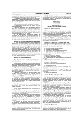 El Peruano
Viernes 3 de mayo de 2013 494073
evaluación del desempeño docente, que se incorpora en
los criterios e indicadores de manera transversal.
74.2 Para el cumplimiento de la obligación del profesor
a someterse a las evaluaciones médicas y psicológicas a
que se reﬁere el literal d) del artículo 40 de la Ley, se tiene
en cuenta lo siguiente:
a) Se realiza por indicación del superior jerárquico.
b) Se efectúa en los servicios del seguro social de
salud o equivalente.
c) En caso de provenir de un requerimiento periódico
éste debe sustentarse en las normas especíﬁcas que
están vinculadas con salud ocupacional, considerando la
edad del profesor, su estado general de salud, así como
las peculiaridades del servicio educativo que brinda y la
población estudiantil a la que atiende.
d) Las evaluaciones psicológicas pueden ser
requeridas en los casos en que existan denuncias por
maltrato a los estudiantes o conﬂictos interpersonales con
los miembros de la comunidad educativa o alteraciones
en el ejercicio de la función docente.
Artículo 75.- Garantía a los derechos del profesor
Es deber del Estado garantizar el ejercicio profesional
del profesor. El profesor que se considere afectado en
sus derechos puede hacer uso del derecho de petición
y/o presentar los recursos legales que le permitan
restaurar los derechos afectados. El MINEDU y el
Gobierno Regional a través de sus Instancias de Gestión
Educativa Descentralizada están en la obligación, bajo
responsabilidad, de dar respuesta por escrito dentro del
término de ley establecido para un acto administrativo. De
ser el caso, la comunicación debe incluir orientaciones
que le permitan al profesor conocer los canales previstos
en la ley para la interposición de sus recursos.
Artículo 76.- Premios y estímulos
76.1. El profesor tiene derecho a percibir premios y
estímulos cuando:
a) Representa de manera destacada a la institución
educativa o a la instancia correspondiente en certámenes
culturales, cientíﬁcos tecnológicos o deportivos a nivel
provincial, regional, nacional o internacional.
b) Resulte ubicado entre los tres (03) primeros puestos
de cualquier concurso de alcance regional, nacional e
internacional, organizado o patrocinado por el MINEDU o
el Gobierno Regional.
c) Asesore a estudiantes que resulten ubicados entre
los tres (03) primeros puestos de cualquier concurso
regional, nacional e internacional, organizado por
instancias del MINEDU.
d) Realiza acciones sobresalientes en beneﬁcio de
la Instancia de Gestión Educativa Descentralizada o
de la comunidad educativa a la que pertenece y dichas
acciones sean respaldadas por el CONEI correspondiente
o el que haga sus veces.
76.2. El otorgamiento de los premios y estímulos
enumerados en el artículo 42 de la Ley se sujetan a las
reglas siguientes:
a) Las Palmas Magisteriales que se rigen por una
norma especíﬁca.
b) Las resoluciones de agradecimiento y felicitación a
los profesores se otorgan a los que realicen las acciones
descritas en el numeral anterior.
c) Los viajes de estudio, becas, y/o pasantías dentro
o fuera del país, se otorgan a través de programas
especíﬁcos organizados por el MINEDU o el Gobierno
Regional, destinados a profesores que acreditan labor
destacada y aportes signiﬁcativos a la educación y cultura
nacional.
d) Acciones de bienestar que comprendan pases
o descuentos a espectáculos culturales deportivos y
cientíﬁcos, además de participar en programas de vivienda
y otros.
76.3. Los premios o estímulos establecidos en el
presente artículo pueden otorgarse en forma simultánea
con cualquier otro estimulo.
76.4. El MINEDU dicta las normas complementarias
referidas a la conformación de los Comités de Evaluación,
los requisitos, montos y trámites para el otorgamiento de
dichos premios y estímulos.
CAPÍTULO IX
SANCIONES
SUB CAPÍTULO I
DE LAS FALTAS O INFRACCIONES
Artículo 77.- Falta o infracción
77.1. Se considera falta a toda acción u omisión,
voluntaria o no, que contravenga los deberes señalados
en el artículo 40 de la Ley, dando lugar a la aplicación de
la sanción administrativa correspondiente.
77.2. Se considera infracción a la vulneración de los
principios, deberes y prohibiciones de los artículos 6, 7
y 8 de la Ley Nº 27815 – Ley del Código de Ética de la
Función Pública, dando lugar a la aplicación de la sanción
administrativa correspondiente.
Artículo 78.- Caliﬁcación y gravedad de la falta
Las faltas se caliﬁcan por la naturaleza de la acción u
omisión. Su gravedad se determina evaluando de manera
concurrente las condiciones siguientes:
a) Circunstancias en que se cometen.
b) Forma en que se cometen.
c) Concurrencia de varias faltas o infracciones.
d) Participación de uno o más servidores.
e) Gravedad del daño al interés público y/o bien
jurídico protegido.
f) Perjuicio económico causado.
g) Beneﬁcio ilegalmente obtenido.
h) Existencia o no de intencionalidad en la conducta
del autor.
i) Situación jerárquica del autor o autores.
Artículo 79.- Sanciones
La Ley ha prescrito las sanciones siguientes:
a) Amonestación escrita.
b) Suspensión en el cargo hasta por treinta (30) días
sin goce de remuneraciones.
c) Cese temporal en el cargo sin goce de
remuneraciones desde treinta y un (31) días hasta doce
(12) meses.
d) Destitución del servicio.
Artículo 80.- Amonestación escrita
80.1. La amonestación escrita a la que se reﬁere el
artículo 46º de la Ley consiste en la llamada de atención
escrita al profesor de modo que éste mejore su conducta
funcional, instándolo a no incurrir en nuevas faltas
administrativas.
80.2. La sanción de amonestación escrita al profesor
que ejerce labor en aula, personal jerárquico y Subdirector
de institución educativa se oﬁcializa por resolución del
Director de la Institución Educativa.
80.3. Para el caso del Profesor Coordinador, Director de
Institución Educativa, Especialista en Educación y Director o
Jefe de Gestión Pedagógica, se oﬁcializa por resolución del
Titular de la Instancia de Gestión Educativa Descentralizada,
con excepción de los profesores que laboran en el MINEDU,
a quienes se les aplica la sanción conforme a lo establecido
en el numeral 89.4 del presente Reglamento.
80.4. Para el caso del Director de UGEL se oﬁcializa
por resolución del Titular de la Instancia de Gestión
Educativa Descentralizada del ámbito regional.
80.5. No proceden más de dos (02) sanciones de
amonestación escrita. De corresponderle una nueva
sanción de amonestación, procede la suspensión en el
cargo sin goce de remuneraciones.
Artículo 81.- Suspensión
81.1. La sanción de suspensión consiste en la
separación del profesor del servicio hasta por un máximo
de treinta (30) días sin goce de remuneraciones.
 