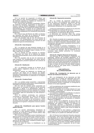 El Peruano
Viernes 3 de mayo de 2013494074
81.2. La sanción de suspensión al profesor que
ejerce labor en aula, personal jerárquico y subdirector
de institución educativa se oﬁcializa por resolución del
Director de la Institución Educativa.
81.3. Para el caso del Profesor Coordinador, Director
de Institución Educativa, Especialista en Educación y
Director o Jefe de Gestión Pedagógica, se oﬁcializa por
resolución del Titular de la Instancia de Gestión Educativa
Descentralizada, con excepción de los profesores que
laboran en el MINEDU, a quienes se les aplica la sanción
conforme a lo establecido en el numeral 89.4 del presente
Reglamento.
81.4. Para el caso del Director de UGEL se oﬁcializa
por resolución del Titular de la Instancia de Gestión
Educativa Descentralizada del ámbito regional.
81.5. No proceden más de dos (2) sanciones de
suspensión. De corresponderle una nueva sanción de
suspensión, procede la aplicación de la sanción de cese
temporal sin goce de remuneraciones.
Artículo 82.- Cese temporal
82.1. La sanción de cese temporal consiste en la
inasistencia obligada del profesor al centro de trabajo sin
goce de haber por un periodo mayor a treinta y un (31)
días y hasta doce (12) meses.
82.2. La sanción de cese temporal se oﬁcializa
por resolución del Titular de la Instancia de Gestión
Educativa Descentralizada, previo proceso administrativo
disciplinario.
82.3. No proceden más de dos (2) sanciones de
cese temporal. De corresponderle una nueva sanción
de cese temporal, procede la aplicación de la sanción de
destitución.
Artículo 83.- Destitución
83.1. La destitución consiste en el término de la
carrera pública magisterial producto de una sanción
administrativa.
83.2. La sanción de destitución se oﬁcializa por
resolución del Titular de la Instancia de Gestión
Educativa Descentralizada, previo proceso administrativo
disciplinario, disponiéndose su publicación en el Registro
de Sanciones.
Artículo 84.- Condena Penal
84.1. La condena penal consentida o ejecutoriada
privativa de la libertad por delito doloso, acarrea destitución
automática sin proceso administrativo.
84.2 En caso de condena penal suspendida por
delito doloso no vinculado al ejercicio de las funciones
asignadas ni afecte a la administración pública, la
Comisión Permanente o Comisión Especial de Procesos
Administrativos Disciplinarios para Docentes recomienda
si el profesor debe ser sancionado con cese temporal o
destitución.
84.3. El profesor condenado con sentencia
consentida o ejecutoriada por delito de terrorismo,
o sus formas agravadas, delito contra la libertad
sexual, delito de corrupción de funcionarios o delito
de tráfico ilícito de drogas, queda impedido de manera
permanente de ingresar o reingresar al servicio público
docente.
Artículo 85.- Inhabilitación para ejercer función
pública docente
85.1. La sanción administrativa disciplinaria de
suspensión y cese temporal inhabilita al profesor por
el tiempo de la sanción a ejercer función pública, bajo
cualquier forma o modalidad.
85.2. El profesor destituido queda inhabilitado para
ejercer función docente pública bajo cualquier forma o
modalidad, por un período no menor a cinco (5) años.
85.3 La resolución judicial ﬁrme, emitida conforme al
artículo 36º del Código Penal, inhabilita al profesor según
los términos de la sentencia.
85.4. En todos los casos, la inhabilitación es de
alcance nacional.
Artículo 86.- Separación preventiva
86.1. La medida de separación preventiva se
aplica de oﬁcio a los profesores que prestan servicio
en las instituciones educativas, desde el inicio del
proceso investigatorio hasta la conclusión del proceso
administrativo disciplinario, en los siguientes casos:
a) Denuncia administrativa o judicial por los presuntos
delitos señalados en el artículo 44º de la Ley.
b) Denuncias por presuntas faltas graves señaladas
en los literales a) y b) del artículo 48º de la Ley.
c) Denuncias por presuntas faltas muy graves
señaladas en los literales d), e), f), g) y h) del artículo 49º
de la Ley.
86.2. Durante el periodo de la separación preventiva,
el Jefe o Especialista Administrativo de Personal de la
Instancia de Gestión Educativa Descentralizada, según
corresponda, debe garantizar la prestación del servicio en
la institución educativa.
86.3. Concluido el proceso investigatorio, si no
se instaura proceso administrativo disciplinario, o en
caso se instaure el proceso administrativo disciplinario
y el profesor sea absuelto, éste es restituido en sus
funciones. Esta medida preventiva no constituye
sanción ni demérito
Artículo 87.- Registro Nacional de Sanciones
Las sanciones de cese temporal y destitución son
registradas, además del Escalafón Magisterial, en el
Registro Nacional de Sanciones de Destitución y Despido
conforme a las disposiciones de la Autoridad Nacional del
Servicio Civil, la que será comunicada por la Instancia de
Gestión Educativa Descentralizada que corresponda, en
un plazo no mayor de quince (15) días hábiles contados
desde la fecha en que quedó ﬁrme y consentida la
Resolución respectiva.
SUB CAPÍTULO II
DE LA INVESTIGACIÓN
Artículo 88.- Investigación de denuncia por el
Director de Institución Educativa
88.1. La investigación de las denuncias por falta
leve o faltas que no pueden ser caliﬁcadas como leve,
presentadas contra el profesor, personal jerárquico y
subdirector de institución educativa, que ameriten sanción
de amonestación escrita o suspensión, le corresponde al
Director en los casos siguientes:
a) El incumplimiento del cronograma establecido para
el desarrollo del programa curricular.
b) El incumplimiento de la jornada laboral en la que
se desempeña el profesor, sin perjuicio del descuento
remunerativo correspondiente.
c) La tardanza o inasistencia injustiﬁcada, sin perjuicio
del descuento remunerativo correspondiente.
d) La inasistencia injustiﬁcada a las actividades de
formación en servicio para las que ha sido seleccionado
por su institución educativa, red educativa, el Gobierno
Regional o el MINEDU.
e) La evasión de su obligación, de ser el caso, de
colaborar en las evaluaciones de rendimiento de los
estudiantes que realiza el MINEDU, de participar en
la formulación, ejecución y seguimiento al proyecto
educativo institucional, proyecto curricular de la institución
educativa, reglamento interno y plan anual de trabajo de
la institución educativa.
f) Incumplimiento de otros deberes u obligaciones
establecidos en la Ley y que puedan ser caliﬁcados como
leves o faltas que no pueden ser caliﬁcadas como leve.
88.2. El Director de la Institución Educativa alcanzará
al denunciado, copia de la denuncia, para que presente
sus descargos en un plazo improrrogable de diez (10)
días hábiles contados a partir de la notiﬁcación. Vencido el
plazo el Director realiza la investigación correspondiente
en un plazo no mayor de diez (10) días hábiles, aplicando
la amonestación escrita o suspensión, de ser el caso,
mediante resolución.
 