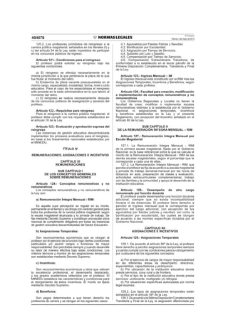 El Peruano
Viernes 3 de mayo de 2013494078
120.2. Los profesores prohibidos de reingresar a la
carrera pública magisterial, señalados en los literales b) y
c) del artículo 54 de la Ley, están impedidos de participar
en los concursos públicos de ingreso.
Artículo 121.- Condiciones para el reingreso
El profesor podrá solicitar su reingreso bajo las
siguientes condiciones:
a) El reingreso se efectúa necesariamente en la
misma jurisdicción a la que pertenecía la plaza de la que
fue titular al momento del retiro.
b) Existencia de plaza vacante presupuestada en el
mismo cargo, especialidad, modalidad, forma, nivel o ciclo
educativo. Para el caso de los especialistas el reingreso
sólo procede en la sede administrativa en la que laboró al
momento del retiro.
c) El reingreso se realiza necesariamente después
de los concursos públicos de reasignación y ascenso del
profesor.
Artículo 122.- Requisitos para reingreso
Para el reingreso a la carrera pública magisterial, el
profesor debe cumplir con los requisitos establecidos en
el artículo 18 de la Ley.
Artículo 123.- Evaluación y aprobación expresa del
reingreso
Las instancias de gestión educativa descentralizada
implementan los procesos evaluativos para el reingreso,
en base a los lineamientos nacionales establecidos por
el MINEDU.
TÍTULO IV
REMUNERACIONES, ASIGNACIONES E INCENTIVOS
CAPÍTULO XI
REMUNERACIONES
SUB CAPÍTULO I
DE LOS CONCEPTOS GENERALES
SOBRE REMUNERACIONES
Artículo 124.- Conceptos remunerativos y no
remunerativos
Los conceptos remunerativos y no remunerativos de
la Ley son:
a) Remuneración Íntegra Mensual - RIM:
Es aquella cuya percepción es regular en su monto,
permanente en el tiempo y se otorga con carácter general para
todos los profesores de la carrera pública magisterial, según
la escala magisterial alcanzada y la jornada de trabajo. Se
ﬁja mediante Decreto Supremo y constituye una escala única
nacional de cumplimiento obligatorio por todas las instancias
de gestión educativa descentralizadas del Sector Educación.
b) Asignaciones Temporales:
Son reconocimientos económicos que se otorgan al
profesor por el ejercicio de la función bajo ciertas condiciones
particulares y/o asumir cargos o funciones de mayor
responsabilidad. Son percibidas siempre y cuando desarrolle
su labor de manera efectiva bajo estas condiciones. Los
criterios técnicos y montos de las asignaciones temporales
son establecidas mediante Decreto Supremo.
c) Incentivos:
Son reconocimientos económicos u otros que valoran
la excelencia profesional, el desempeño destacado,
y los grados académicos obtenidos por el profesor. El
MINEDU establece las características y condiciones para
el otorgamiento de estos incentivos. El monto es ﬁjado
mediante Decreto Supremo.
d) Beneﬁcios:
Son pagos determinados a que tienen derecho los
profesores de carrera y se otorgan en los siguientes casos:
d.1. Aguinaldos por Fiestas Patrias y Navidad.
d.2. Boniﬁcación por Escolaridad.
d.3. Asignación por Tiempo de Servicios.
d.4. Subsidio por Luto y Sepelio.
d.5. Compensación por Tiempo de Servicios.
d.6. Compensación Extraordinaria Transitoria, de
conformidad a lo establecido en el tercer párrafo de la
Primera Disposición Complementaria, Transitoria y Final
de la Ley.
Artículo 125.- Ingreso Mensual – IM
El ingreso mensual está constituido por la RIM más las
Asignaciones Temporales, Incentivos y Beneﬁcios, según
corresponda a cada profesor.
Artículo 126.- Facultad para creación, modiﬁcación
e implementación de conceptos remunerativos y no
remunerativos
Los Gobiernos Regionales y Locales no tienen la
facultad de crear, modiﬁcar o implementar escalas
remunerativas distintas a la establecida por el Gobierno
Nacional, ni asignaciones temporales, incentivos
y beneﬁcios establecidas en la Ley y el presente
Reglamento, con excepción del Incentivo señalado en el
artículo 60 de la Ley.
SUB CAPÍTULO II
DE LA REMUNERACIÓN ÍNTEGRA MENSUAL – RIM
Artículo 127.- Remuneración Integra Mensual por
Escala Magisterial
127.1. La Remuneración Íntegra Mensual - RIM
de la primera escala magisterial, ﬁjada por el Gobierno
Nacional, es la base referencial sobre la que se calcula el
monto de la Remuneración Íntegra Mensual - RIM de las
demás escalas magisteriales, según el porcentaje que le
corresponde a cada una de ellas.
127.2. La Remuneración Íntegra Mensual - RIM que
percibeelprofesorseﬁjadeacuerdoasuescalamagisterial
y jornada de trabajo semanal-mensual por las horas de
docencia en aula, preparación de clases y evaluación,
actividades extracurriculares complementarias, trabajo
con las familias y la comunidad y apoyo al desarrollo de la
institución educativa.
Artículo 128.- Desempeño de otro cargo
remunerado por función docente
El profesor puede desempeñar una función docente
adicional, siempre que no exista incompatibilidad
horaria ni de distancias. El profesor tiene derecho a
percibir el ingreso mensual que le corresponda por
ejercicio del cargo adicional, con excepción de los
aguinaldos por fiestas patrias y navidad, así como la
bonificación por escolaridad, las cuales se otorgan
de acuerdo a las normas específicas dictadas por el
Gobierno Nacional.
CAPÍTULO XII
ASIGNACIONES E INCENTIVOS
Artículo 129.- Asignaciones Temporales
129.1. De acuerdo al artículo 56º de la Ley, el profesor
tiene derecho a percibir asignaciones temporales siempre
y cuando cumpla con las condiciones para su otorgamiento
por cualquiera de los siguientes conceptos:
a) Por el ejercicio de cargos de mayor responsabilidad
en las diferentes áreas de desempeño: directivos,
especialistas, capacitadores y jerárquicos.
b) Por ubicación de la institución educativa donde
presta servicios: zona rural y de frontera.
c) Por el tipo de la institución educativa donde presta
servicios: unidocente, multigrado y/o bilingüe.
d) Por situaciones especíﬁcas autorizadas por norma
legal expresa.
129.2. Los tipos de asignaciones temporales están
señalados en el artículo 58º de la Ley.
129.3.DeacuerdoalaSétimaDisposiciónComplementaria
Transitoria y Final de la Ley, la asignación diferenciada por
 