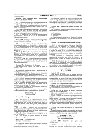 El Peruano
Viernes 3 de mayo de 2013 494083
Artículo 173.- Destaque entre instituciones
educativas de distintas UGEL
173.1. Entre instituciones educativas pertenecientes a
distintas Unidades de Gestión Educativa Local.
173.2 El Director de la institución educativa de destino
presenta la solicitud de destaque a su UGEL para que
emita la conformidad.
173.3. La UGEL de destino traslada la solicitud de
destaque a la UGEL de origen para que esta emita su
conformidad y solicite al Director de la institución educativa
de origen la autorización correspondiente.
173.4. El Titular de la UGEL de origen emite el cese de
pago temporal y el Titular de la UGEL de destino emite la
resolución de destaque.
Artículo 174.- Destaque entre instancias de gestión
educativa descentralizadas
174.1. Los Especialistas de las áreas de desempeño
laboral establecidas en los literales b), c) y d) del artículo
12 de la Ley, pueden ser destacados indistintamente entre
las sedes administrativas de las Unidades de Gestión
Educativa Local, Direcciones Regionales de Educación y
el MINEDU.
174.2. El Titular de la Instancia de Gestión
Educativa Descentralizada de destino traslada la
solicitud de destaque al Titular de la Instancia de
Gestión Educativa Descentralizada de origen para su
autorización.
174.3. El Titular de la Instancia de Gestión Educativa
Descentralizada de origen emite el cese de pago temporal
y el Titular de la sede administrativa de destino emite la
resolución de destaque.
Artículo 175.- Condiciones del destaque
Las condiciones de acuerdo a las cuales se otorga el
destaque son:
a) El destaque no pude ser menor a treinta (30) días ni
exceder el ejercicio ﬁscal.
b) Es potestad de los titulares de las instancias
correspondientes aceptar la solicitud de destaque.
c) Carece de validez todo destaque que no cuente con
la autorización resolutiva.
d) El profesor destacado realiza necesariamente las
mismas funciones, en el mismo nivel, modalidad y forma
educativa en la que se encuentra nombrado.
e) El profesor destacado percibe la remuneración
íntegra mensual y las asignaciones temporales que le
correspondan en el cargo de destino.
f) El profesor no puede ser destacado por un periodo
mayor a dos (02) años continuos.
g) El profesor conserva su plaza en la entidad de
origen que es nombrado, mientras dure su destaque.
SUB CAPÍTULO IV
DEL ENCARGO
Artículo 176.- Encargo
176.1. El encargo es la autorización para ocupar
temporal y excepcionalmente un cargo vacante de mayor
responsabilidad, sin exceder el periodo del ejercicio
ﬁscal. En algunos casos esta acción puede generar
el desplazamiento del profesor fuera de su centro de
trabajo.
176.2. El MINEDU establece los procedimientos
para el proceso de encargatura, el cual debe contemplar
como requisito haber aprobado la última evaluación de
desempeño docente o en el cargo.
176.3. El profesor encargado conserva la plaza en la
que fue nombrado
176.4. El encargo no genera ascenso de escala
magisterial en ningún caso.
Artículo 177.- Tipos de encargo
Los tipos de encargo son:
a) Encargo de puesto: se autoriza en plaza orgánica
vacante debidamente presupuestada o en plaza vacante
generada por ausencia temporal del titular.
b) Encargo de funciones: se autoriza únicamente para
asumir el cargo de director de institución educativa, en
caso ésta última no cuente con la plaza orgánica vacante
debidamente presupuestada. En este caso el profesor
encargado continúa ejerciendo su labor docente en aula.
Artículo 178.- Puestos de trabajo accesible por
encargo
Los profesores pueden acceder mediante encargo a
los siguientes puestos de trabajo:
a. Jerárquicos.
b. Subdirectores.
c. Directores.
d. Especialistas de las áreas de desempeño laboral
señaladas en los literales b), c) y d) del artículo 12 de la
Ley.
Artículo 179.- Remuneración durante el encargo
179.1. En tanto esté vigente el encargo, el profesor
percibe, por la Instancia de Gestión Educativa
Descentralizada de destino, la remuneración íntegra
mensual que le corresponde por la escala magisterial y
la jornada de trabajo de su cargo de origen, dejando de
percibir las asignaciones temporales del cargo de origen.
El profesor encargado conserva la plaza en la que fue
nombrado.
179.2. Asimismo le corresponde percibir, las
asignaciones temporales por cargo de destino y la
asignación por jornada de trabajo adicional de ser el
caso.
179.3. Considerando que el encargo no genera
derechos por su naturaleza temporal, la remuneración
por jornada de trabajo adicional y la asignación por cargo,
no constituyen base de cálculo para la remuneración
vacacional de los profesores encargados.
SUB CAPÍTULO V
DE LA LICENCIA
Artículo 180.- Licencia
Es el derecho del profesor para no asistir al centro de
trabajo por uno o más días. Se formaliza mediante resolución
administrativa por la Instancia de Gestión Educativa
Descentralizada. Su tramitación se inicia en su centro laboral
y culmina en la instancia superior correspondiente. Puede
ser con goce o sin goce de remuneraciones.
Artículo 181.- Disposiciones comunes a la licencia
con goce o sin goce de remuneración
La licencia con goce o sin goce de remuneración se
rige por las disposiciones comunes siguientes:
a) Se inicia con la petición de la parte interesada
dirigida al Titular de la entidad.
b) La sola presentación de la solicitud no da derecho
al goce de la licencia.
c) Para el cómputo del período de licencia, por cada cinco
(05) días consecutivos o no dentro del año ﬁscal, acumulará
los días sábados y domingos; igual procedimiento se seguirá
cuando involucre días feriados no laborables.
d) Se otorga de manera temporal, sin exceder el
periodo máximo establecido para cada uno de los tipos
de licencia, previo cumplimiento de los requisitos y
condiciones
Artículo 182.- Control de licencias en el Escalafón
Magisterial
El responsable del Escalafón Magisterial de la Instancia
de Gestión Educativa Descentralizada llevará un control
minucioso de las licencias, bajo responsabilidad
SUB CAPÍTULO VI
DE LA LICENCIA CON GOCE
DE REMUNERACIONES
Artículo 183.- Licencias con goce de
remuneración
183.1 Las razones que permiten la solicitud de la
licencia con goce de remuneración están descritas
 