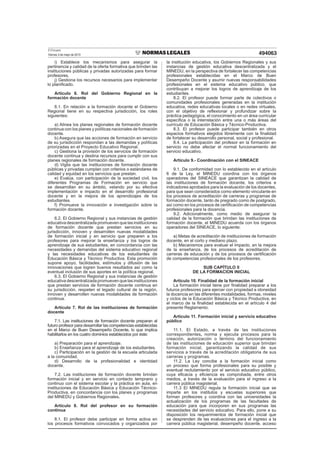 El Peruano
Viernes 3 de mayo de 2013 494063
i) Establece los mecanismos para asegurar la
pertinencia y calidad de la oferta formativa que brinden las
instituciones públicas y privadas autorizadas para formar
profesores.
j) Gestiona los recursos necesarios para implementar
lo planiﬁcado.
Artículo 6. Rol del Gobierno Regional en la
formación docente
6.1. En relación a la formación docente el Gobierno
Regional tiene en su respectiva jurisdicción, los roles
siguientes:
a) Alinea los planes regionales de formación docente
continua con los planes y políticas nacionales de formación
docente.
b) Asegura que las acciones de formación en servicio
de su jurisdicción respondan a las demandas y políticas
priorizadas en el Proyecto Educativo Regional.
c) Gestiona la provisión de los servicios de formación
docente continua y destina recursos para cumplir con sus
planes regionales de formación docente.
d) Vigila que las instituciones de formación docente
públicas y privadas cumplan con criterios o estándares de
calidad y equidad en los servicios que prestan.
e) Evalúa, con participación de la sociedad civil, los
diferentes Programas de Formación en servicio que
se desarrollan en su ámbito, velando por su efectiva
implementación e impacto en el desarrollo profesional
docente y en la mejora de los aprendizajes de los
estudiantes.
f) Promueve la innovación e investigación sobre la
formación docente.
6.2. El Gobierno Regional y sus instancias de gestión
educativa descentralizada promueven que las instituciones
de formación docente que prestan servicios en su
jurisdicción, innoven y desarrollen nuevas modalidades
de formación inicial y en servicio que preparen a los
profesores para mejorar la enseñanza y los logros de
aprendizaje de sus estudiantes, en concordancia con las
necesidades y demandas del sistema educativo regional
y las necesidades educativas de los estudiantes de
Educación Básica y Técnico Productiva. Esta promoción
supone apoyo, facilidades, estímulos y difusión de las
innovaciones que logren buenos resultados así como la
eventual inclusión de sus aportes en la política regional.
6.3. El Gobierno Regional y sus instancias de gestión
educativa descentralizada promueven que las instituciones
que prestan servicios de formación docente continua en
su jurisdicción, respeten el legado cultural de la región,
innoven y desarrollen nuevas modalidades de formación
continua.
Artículo 7. Rol de las instituciones de formación
docente
7.1. Las instituciones de formación docente preparan al
futuro profesor para desarrollar las competencias establecidas
en el Marco de Buen Desempeño Docente, lo que implica
habilitarlos en los cuatro dominios establecidos por éste:
a) Preparación para el aprendizaje.
b) Enseñanza para el aprendizaje de los estudiantes.
c) Participación en la gestión de la escuela articulada
a la comunidad.
d) Desarrollo de la profesionalidad e identidad
docente.
7.2. Las instituciones de formación docente brindan
formación inicial y en servicio en contacto temprano y
continuo con el sistema escolar y la práctica en aula, en
instituciones de Educación Básica y Educación Técnico-
Productiva, en concordancia con los planes y programas
del MINEDU y Gobiernos Regionales.
Artículo 8. Rol del profesor en su formación
continua
8.1. El profesor debe participar en forma activa en
los procesos formativos convocados y organizados por
la institución educativa, los Gobiernos Regionales y sus
instancias de gestión educativa descentralizada y el
MINEDU, en la perspectiva de fortalecer las competencias
profesionales establecidas en el Marco de Buen
Desempeño Docente y asumir nuevas responsabilidades
profesionales en el sistema educativo público, que
contribuyan a mejorar los logros de aprendizaje de los
estudiantes.
8.2. El profesor puede formar parte de colectivos o
comunidades profesionales generadas en la institución
educativa, redes educativas locales o en redes virtuales,
con el objetivo de reﬂexionar y profundizar sobre la
práctica pedagógica, el conocimiento en un área curricular
especíﬁca o la interrelación entre una o más áreas del
currículo de Educación Básica y Técnico-Productiva.
8.3. El profesor puede participar también en otros
espacios formativos elegidos libremente con la ﬁnalidad
de fortalecer su desarrollo personal, social y profesional.
8.4. La participación del profesor en la formación en
servicio no debe afectar el normal funcionamiento del
servicio educativo.
Artículo 9.- Coordinación con el SINEACE
9.1. De conformidad con lo establecido en el artículo
6 de la Ley, el MINEDU coordina con los órganos
operadores del SINEACE que garantizan la calidad de
las instituciones de formación docente, los criterios e
indicadores aprobados para la evaluación de los docentes,
para que sean considerados como elemento vinculante en
los procesos de acreditación de carreras y programas de
formación docente, tanto de pregrado como de postgrado,
así como en los procesos de certiﬁcación de competencias
profesionales para la docencia.
9.2. Adicionalmente, como medio de asegurar la
calidad de la formación que brindan las instituciones de
formación docente, el MINEDU acuerda con los órganos
operadores del SINEACE, lo siguiente:
a) Metas de acreditación de instituciones de formación
docente, en el corto y mediano plazo.
b) Mecanismos para evaluar el impacto, en la mejora
de la enseñanza, de los procesos de acreditación de
carreras de educación y de los procesos de certiﬁcación
de competencias profesionales de los profesores.
SUB CAPÍTULO II
DE LA FORMACION INICIAL
Artículo 10. Finalidad de la formación inicial
La formación inicial tiene por ﬁnalidad preparar a los
futuros profesores para ejercer con propiedad e idoneidad
la docencia en las diferentes modalidades, formas, niveles
y ciclos de la Educación Básica y Técnico Productiva, en
el marco de la ﬁnalidad establecida en el artículo 4 del
presente Reglamento.
Artículo 11. Formación inicial y servicio educativo
público
11.1. El Estado, a través de las instituciones
correspondientes, norma y ejecuta procesos para la
creación, autorización o término del funcionamiento
de las instituciones de educación superior que brindan
formación inicial, garantizando la calidad de sus
servicios a través de la acreditación obligatoria de sus
carreras y programas.
11.2. La Ley concibe a la formación inicial como
un proceso que forma profesionales para su posible y
eventual reclutamiento por el servicio educativo público,
cuya eﬁcacia y eﬁciencia es comprobada, entre otros
medios, a través de la evaluación para el ingreso a la
carrera pública magisterial.
11.3 El MINEDU regula la formación inicial que se
imparte en los institutos y escuelas superiores que
forman profesores y coordina con las universidades la
actualización de los programas de las facultades de
educación para que incorporen en sus programas las
necesidades del servicio educativo. Para ello, pone a su
disposición los requerimientos de formación inicial que
se desprenden de las evaluaciones para el ingreso a la
carrera pública magisterial, desempeño docente, acceso
 