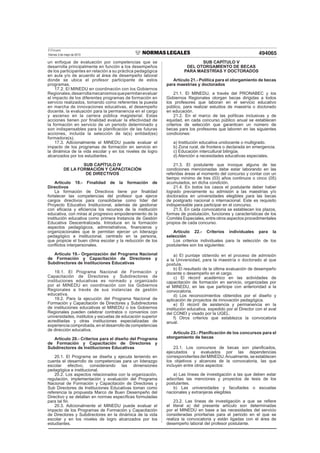 El Peruano
Viernes 3 de mayo de 2013 494065
un enfoque de evaluación por competencias que se
desarrolla principalmente en función a los desempeños
de los participantes en relación a su práctica pedagógica
en aula y/o de acuerdo al área de desempeño laboral
donde se ubica el profesor participante de estos
programas.
17.2. El MINEDU en coordinación con los Gobiernos
Regionales,desarrollamecanismosquepermitanevaluar
el impacto de los diferentes programas de formación en
servicio realizados, tomando como referentes la puesta
en marcha de innovaciones educativas, el desempeño
docente, la evaluación para la permanencia en el cargo
y ascenso en la carrera pública magisterial. Estas
acciones tienen por ﬁnalidad evaluar la efectividad de
la formación en servicio de un periodo determinado y
son indispensables para la planiﬁcación de las futuras
acciones, incluida la selección de la(s) entidad(es)
formadora(s).
17.3. Adicionalmente el MINEDU puede evaluar el
impacto de los programas de formación en servicio en
la dinámica de la vida escolar y en los niveles de logro
alcanzados por los estudiantes.
SUB CAPÍTULO IV
DE LA FORMACIÓN Y CAPACITACIÓN
DE DIRECTIVOS
Artículo 18.- Finalidad de la formación de
Directivos
La formación de Directivos tiene por ﬁnalidad
fortalecer las competencias del profesor que ejerce
cargos directivos para consolidarse como líder del
Proyecto Educativo Institucional, además de gestionar
con eﬁcacia y eﬁciencia los recursos de la institución
educativa, con miras al progresivo empoderamiento de la
institución educativa como primera Instancia de Gestión
Educativa Descentralizada. Introduce en la formación
aspectos pedagógicos, administrativos, ﬁnancieros y
organizacionales que le permitan ejercer un liderazgo
pedagógico e institucional, centrado en la persona,
que propicie el buen clima escolar y la reducción de los
conﬂictos interpersonales.
Artículo 19.- Organización del Programa Nacional
de Formación y Capacitación de Directores y
Subdirectores de Instituciones Educativas
19.1. El Programa Nacional de Formación y
Capacitación de Directores y Subdirectores de
instituciones educativas es normado y organizado
por el MINEDU en coordinación con los Gobiernos
Regionales a través de sus instancias de gestión
educativa.
19.2. Para la ejecución del Programa Nacional de
Formación y Capacitación de Directores y Subdirectores
de instituciones educativas el MINEDU o los Gobiernos
Regionales pueden celebrar contratos o convenios con
universidades, institutos y escuelas de educación superior
acreditadas y otras instituciones especializadas de
experiencia comprobada, en el desarrollo de competencias
de dirección educativa.
Artículo 20.- Criterios para el diseño del Programa
de Formación y Capacitación de Directores y
Subdirectores de Instituciones Educativas
20.1. El Programa se diseña y ejecuta teniendo en
cuenta el desarrollo de competencias para un liderazgo
escolar efectivo, considerando las dimensiones
pedagógica e institucional.
20.2. Los aspectos relacionados con la organización,
regulación, implementación y evaluación del Programa
Nacional de Formación y Capacitación de Directores y
Sub Directores de Instituciones Educativas toman como
referencia la propuesta Marco de Buen Desempeño del
Directivo y se detallan en normas especíﬁcas formuladas
para tal ﬁn.
20.3. Adicionalmente el MINEDU puede evaluar el
impacto de los Programas de Formación y Capacitación
de Directores y Subdirectores en la dinámica de la vida
escolar y en los niveles de logro alcanzados por los
estudiantes.
SUB CAPÍTULO V
DEL OTORGAMIENTO DE BECAS
PARA MAESTRÍAS Y DOCTORADOS
Artículo 21.- Política para el otorgamiento de becas
para maestrías y doctorados
21.1. El MINEDU, a través del PRONABEC y los
Gobiernos Regionales otorgan becas dirigidas a todos
los profesores que laboran en el servicio educativo
público, para realizar estudios de maestría o doctorado
en educación.
21.2. En el marco de las políticas inclusivas y de
equidad, en cada concurso público anual se establecen
criterios de selección que garanticen un número de
becas para los profesores que laboren en las siguientes
condiciones:
a) Institución educativa unidocente o multigrado.
b) Zona rural, de frontera o declarada en emergencia.
c) Educación intercultural bilingüe.
d) Atención a necesidades educativas especiales.
21.3. El postulante que invoque alguna de las
condiciones mencionadas debe estar laborando en las
referidas áreas al momento del concurso y contar con un
tiempo mínimo de tres (03) años continuos o cinco (05)
acumulados, en dicha condición.
21.4. En todos los casos el postulante deber haber
logrado previamente su admisión a las maestrías y/o
doctorados en universidades elegibles para las becas
de postgrado nacional o internacional. Este es requisito
indispensable para participar en el concurso.
21.5. En cada convocatoria se establecen los plazos,
formas de postulación, funciones y características de los
Comités Especiales, entre otros aspectos procedimentales
propios de cada concurso.
Artículo 22.- Criterios individuales para la
selección
Los criterios individuales para la selección de los
postulantes son los siguientes:
a) El puntaje obtenido en el proceso de admisión
a la Universidad, para la maestría o doctorado al que
postula.
b) El resultado de la última evaluación de desempeño
docente o desempeño en el cargo.
c) El récord académico en las actividades de
capacitación de formación en servicio, organizadas por
el MINEDU, en las que participe con anterioridad a la
convocatoria.
d) Los reconocimientos obtenidos por el diseño y
aplicación de proyectos de innovación pedagógica.
e) El récord de asistencia y permanencia en la
institución educativa, expedido por el Director con el aval
del CONEI y visado por la UGEL.
f) Otros criterios que establezca la convocatoria
anual.
Artículo 23.- Planiﬁcación de los concursos para el
otorgamiento de becas
23.1. Los concursos de becas son planiﬁcados,
ejecutados y evaluados por las dependencias
correspondientes del MINEDU.Anualmente, se establecen
los objetivos y alcances de la convocatoria, las que
incluyen entre otros aspectos:
a) Las líneas de investigación a las que deben estar
adscritas las menciones y proyectos de tesis de los
postulantes.
b) Las universidades y facultades o escuelas
nacionales y extranjeras elegibles
23.2. Las líneas de investigación a que se reﬁere
el literal a) del presente artículo son determinadas
por el MINEDU en base a las necesidades del servicio
consideradas prioritarias para el periodo en el que se
realiza la convocatoria y están ligadas con el área de
desempeño laboral del profesor postulante.
 