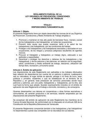 REGLAMENTO PARCIAL DE LA
              LEY ORGÁNICA DE PREVENCIÓN, CONDICIONES
                    Y MEDIO AMBIENTE DE TRABAJO


                                TÍTULO I
                     DISPOSICIONES FUNDAMENTALES

Artículo 1. Objeto.
El presente Reglamento tiene por objeto desarrollar las normas de la Ley Orgánica
de Prevención, Condiciones y Medio Ambiente de Trabajo dirigidas a:

   1. Promover y mantener el más alto grado de bienestar físico, mental y social
      de los trabajadores y las trabajadoras en todas las ocupaciones.
   2. Prevenir toda causa que pueda ocasionar daño a la salud de los
      trabajadores y las trabajadoras, por las condiciones de trabajo.
   3. Proteger a los trabajadores y las trabajadoras asociados y asociadas en sus
      ocupaciones, de los riesgos y procesos peligrosos resultantes de agentes
      nocivos.
   4. Procurar al trabajador y trabajadora un trabajo digno, adecuado a sus
      aptitudes y capacidades.
   5. Garantizar y proteger los derechos y deberes de los trabajadores y las
      trabajadoras, y de los patronos y las patronas, en relación con la seguridad,
      salud, condiciones y medio ambiente de trabajo, descanso, utilización del
      tiempo libre, recreación y el turismo social.

Artículo 2. Ámbito de aplicación
Las disposiciones de este Reglamento son aplicables a los trabajos efectuados
bajo relación de dependencia por cuenta de un patrono o patrona, cualesquiera
sea su naturaleza, el lugar donde se ejecute, persiga o no fines de lucro, sean
públicos o privados, existentes o que se establezcan en el territorio de la
República y, en general, toda prestación de servicios personales donde haya
patronos y patronas, por una parte, trabajadores y trabajadoras, por la otra, sea
cual fuere la forma que adopte. Quedan expresamente incluidos en el ámbito de
aplicación de este Reglamento el trabajo a domicilio, doméstico y de conserjería.

Quienes desempeñen sus labores en cooperativas u otras formas asociativas o
comunitarias, de carácter productivo o de servicios, estarán amparados por las
disposiciones del presente Reglamento.

Se exceptúan del ámbito de aplicación de este Reglamento los miembros de la
Fuerza Armada Nacional, de conformidad con lo dispuesto en el artículo 328 de la
Constitución de la República Bolivariana de Venezuela.

El presente Reglamento comprende también a los trabajadores y las trabajadoras
no dependientes cuando sea compatible con la naturaleza de sus labores.


                                                                                 1
 