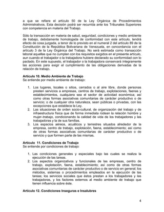 a que se refiere el artículo 50 de la Ley Orgánica de Procedimientos
Administrativos. Esta decisión podrá ser recurrida ante los Tribunales Superiores
con competencia en materia del Trabajo.

Sólo la transacción en materia de salud, seguridad, condiciones y medio ambiente
de trabajo, debidamente homologada de conformidad con este artículo, tendrá
efecto de cosa juzgada, a tenor de lo previsto en el numeral 2 del artículo 89 de la
Constitución de la República Bolivariana de Venezuela, en concordancia con el
artículo 3 de la Ley Orgánica del Trabajo. No será estimada como transacción
laboral aquellas que no cumplan con los requisitos exigidos en el presente artículo,
aun cuando el trabajador o la trabajadora hubiere declarado su conformidad con lo
pactado. En este supuesto, el trabajador o la trabajadora conservará íntegramente
las acciones para exigir el cumplimiento de las obligaciones derivadas de la
relación de trabajo.

Artículo 10. Medio Ambiente de Trabajo
Se entiende por medio ambiente de trabajo:

   1. Los lugares, locales o sitios, cerrados o al aire libre, donde personas
      presten servicios a empresas, centros de trabajo, explotaciones, faenas y
      establecimientos, cualquiera sea el sector de actividad económica; así
      como otras formas asociativas comunitarias de carácter productivo o de
      servicio; o de cualquier otra naturaleza, sean públicas o privadas, con las
      excepciones que establece la Ley.
   2. Las situaciones de orden socio-cultural, de organización del trabajo y de
      infraestructura física que de forma inmediata rodean la relación hombre y
      mujer–trabajo, condicionando la calidad de vida de los trabajadores y las
      trabajadoras y la de sus familias.
   3. Los espacios aéreos, acuáticos y terrestres situados alrededor de la
      empresa, centro de trabajo, explotación, faena, establecimiento; así como
      de otras formas asociativas comunitarias de carácter productivo o de
      servicio y que formen parte de las mismas.

Artículo 11. Condiciones de Trabajo
Se entiende por condiciones de trabajo:

   1. Las condiciones generales y especiales bajo las cuales se realiza la
      ejecución de las tareas.
   2. Los aspectos organizativos y funcionales de las empresas, centro de
      trabajo, explotación, faena, establecimiento; así como de otras formas
      asociativas comunitarias de carácter productivo o de servicio en general; los
      métodos, sistemas o procedimientos empleados en la ejecución de las
      tareas; los servicios sociales que éstos prestan a los trabajadores y las
      trabajadoras, y los factores externos al medio ambiente de trabajo que
      tienen influencia sobre éste.

Artículo 12. Condiciones Inseguras e Insalubres


                                                                                  4
 
