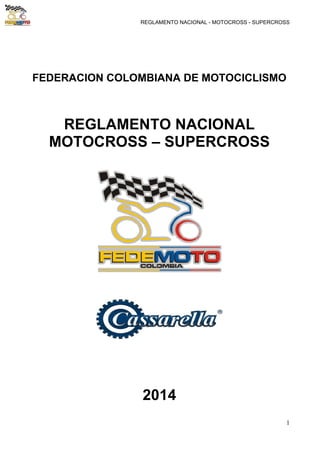 REGLAMENTO NACIONAL - MOTOCROSS - SUPERCROSS
1
FEDERACION COLOMBIANA DE MOTOCICLISMO
REGLAMENTO NACIONAL
MOTOCROSS – SUPERCROSS
2014
 