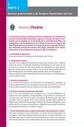 Òparte 2
 Anexos provinciales y de Parques Nacionales del Sur



                  Anexo Chubut

     La Dirección de Pesca Continental junto al Ministerio de Ambiente y
     Control del Desarrollo Sustentable, sugieren el lavado de todos los ele-
     mentos que se emplean en el desarrollo de la actividad de la Pesca, en
     cualquiera de sus modalidades. Con el objeto de prevenir el ingreso del
     Alga Didymosphenia geminata, la cual puede producir grandes floracio-
     nes, cubriendo el fondo de nuestros ríos y lagos, alterando así la cadena
     alimentaria de las poblaciones de peces y todo el ecosistema.

     1. Autoridad de aplicación
     Dirección de Pesca Continental de la Provincia del Chubut.

     2. Temporada de pesca
     Coincide con el reglamento general excepto para la pesca de la especie
     trucha de arroyo o fontinalis (Salvelinus fontinalis) la cual cierra el día
     01/03/2012. A partir de esta fecha todos los ejemplares de esta especie
     deberán ser devueltos al agua vivos y con el menor daño posible. Para su
     fácil identificación ver foto del reglamento en peces de la Patagonia.
     Otras excepciones para ambientes particulares constan en el listado gene-
     ral de la parte tercera.

     3. Señuelos autorizados
     A los efectos de favorecer la devolución de ejemplares y propiciar la
     mayor supervivencia de estos, queda totalmente PROHIBIDO EL USO DE
     REBABA para cualquier tipo de anzuelo y en todas las modalidades.

     4. Número máximo de piezas por pescador
     Para el caso de ambientes que no figuren en el listado alfabético con
     reglamentación específica correspondiente, se permitirá el sacrificio de
     un salmónido, dos Percas y cuatro ejemplares de Pejerrey por día y por
     pescador, con la excepción de los ríos y arroyos donde Chubut adhiere al
     Reglamento General en el que figura Pesca y Devolución Obligatoria para
     todos estos. En las áreas de devolución obligatoria se prohíbe la tenencia
     de ejemplares de peces de cualquier origen.

     5. Áreas habilitadas para la pesca embarcada con propulsión a motor
     Sólo podrá realizarse pesca embarcada con motor en funcionamiento en
     los lugares habilitados expresamente para ello en el listado alfabético. En
     todo otro lugar que no cuente con indicación precisa, la pesca con cualquier
     arte deberá realizarse con la embarcación sin su motor en funcionamiento.

12
 