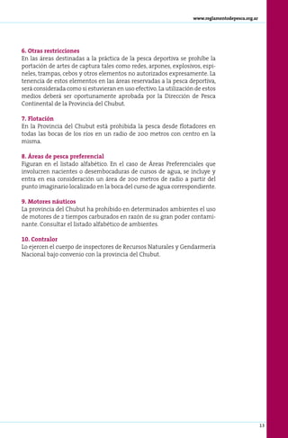 www.reglamentodepesca.org.ar




6. Otras restricciones
En las áreas destinadas a la práctica de la pesca deportiva se prohíbe la
portación de artes de captura tales como redes, arpones, explosivos, espi-
neles, trampas, cebos y otros elementos no autorizados expresamente. La
tenencia de estos elementos en las áreas reservadas a la pesca deportiva,
será considerada como si estuvieran en uso efectivo. La utilización de estos
medios deberá ser oportunamente aprobada por la Dirección de Pesca
Continental de la Provincia del Chubut.

7. Flotación
En la Provincia del Chubut está prohibida la pesca desde flotadores en
todas las bocas de los ríos en un radio de 200 metros con centro en la
misma.

8. Áreas de pesca preferencial
Figuran en el listado alfabético. En el caso de Áreas Preferenciales que
involucren nacientes o desembocaduras de cursos de agua, se incluye y
entra en esa consideración un área de 200 metros de radio a partir del
punto imaginario localizado en la boca del curso de agua correspondiente.

9. Motores náuticos
La provincia del Chubut ha prohibido en determinados ambientes el uso
de motores de 2 tiempos carburados en razón de su gran poder contami-
nante. Consultar el listado alfabético de ambientes.

10. Contralor
Lo ejercen el cuerpo de inspectores de Recursos Naturales y Gendarmería
Nacional bajo convenio con la provincia del Chubut.




                                                                                                  13
 