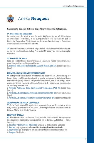 www.reglamentodepesca.org.ar




            Anexo Neuquén

Reglamento General de Pesca Deportiva Continental Patagónico.

1º. Autoridad de aplicación
La Autoridad de Aplicación de este Reglamento es el Ministerio
de Desarrollo Territorial, y su cumplimiento será fiscalizado por la
Dirección General de Contralor de los Recursos Faunísticos y el Cuerpo de
Guardafaunas, dependiente de ésta.

2º. Las infracciones al presente Reglamento serán sancionadas de acuer-
do con lo establecido en la Ley Provincial Nº 2539 y su normativa regla-
mentaria.

3º. Permisos de pesca
Para los residentes de la provincia del Neuquén, valido exclusivamente
para Parque Nacional Laguna Blanca.
1. Permiso Residente Temporada Laguna Blanca (RT-LB): Pesos Cuarenta
($ 40).

PERMISOS PARA ZONAS PREFERENCIALES
4º. Para pescar en las zonas preferenciales, Boca del Río Chimehuín y Río
Correntoso, es obligatorio adquirir y portar un permiso Adicional Zona
Preferencial (AZP) además del permiso ordinario, con o sin cargo. Estos
permisos tienen vigencia sólo en la Provincia del Neuquén y sus períodos
de validez y valores son:
1. Permiso Adicional Zona Preferencial Temporada (AZP–T): Pesos Cien
($ 100).
2. Permiso Adicional Zona Preferencial Semanal (AZP–S): Pesos Cincuenta
($ 50).
3. Permiso Adicional Zona Preferencial Diario (AZP–D): Pesos Veinte ($20)

TEMPORADA DE PESCA DEPORTIVA
5º. En la Provincia del Neuquén, la temporada de pesca deportiva se inicia
el 15/11/2011 y finaliza el 01/05/2012. Las excepciones se encuentran en el
Listado Alfabético - Parte Tercera.

LÍMITES Y TALLAS
6º. Límites Diarios. Los límites diarios en la Provincia del Neuquén son
los siguientes (Consultar excepciones en el Listado Alfabético – Parte
Tercera):
1. Tru­ has y Sal­ ón del Atlán­ i­ o: Iguales al Reglamento General.
       c            m             tc
2. Per­ as: 2 ejemplares, en los ambientes donde está autorizado.
       c
3. Pe­ e­ re­ es: 20 ejemplares en los ambientes donde está autorizado.
     j r y
4. Car­ as: Sin límite.
       p


                                                                                                 15
 