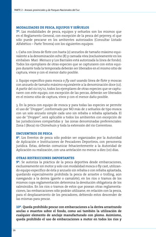 parte 2 - Anexos provinciales y de Parques Nacionales del Sur




     MODALIDADES DE PESCA, EQUIPOS Y SEÑUELOS
     7º. Las modalidades de pesca, equipos y señuelos son los mismos que
     en el Reglamento General, con excepción de la pesca del pejerrey, el que
     sólo puede pescarse en los ambientes autorizados (Consultar Listado
     Alfabético – Parte Tercera) con los siguientes equipos:

     1. Caña con línea de flote con hasta (2) anzuelos de tamaño máximo equi-
     valente a la denominación ocho (8) y carnada viva (exclusivamente en los
     embalses Mari Menuco y Los Barriales está autorizada la línea de fondo).
     Todos los ejemplares de otras especies que se capturaren con estos equi-
     pos durante toda la temporada deberán ser liberados en el mismo sitio de
     captura, vivos y con el menor daño posible.

     2. Equipo específico para mosca o fly cast usando línea de flote y moscas
     con anzuelo de tamaño máximo equivalente a la denominación doce (12).
     A partir del 02/05/12, todos los ejemplares de otras especies que se captu-
     raren con este equipo, con excepción de las percas, deberán ser liberados
     en el mismo sitio de captura, vivos y con el menor daño posible.

     3. En la pesca con equipo de mosca y para todas las especies se permite
     el uso de “Dropper”, conformado por NO más de 2 señuelos de tipo mosca
     con un solo anzuelo simple cada uno sin rebaba o rebaba aplastada. El
     uso de “Dropper”, será aplicable a todos los ambientes con excepción de
     las jurisdicciones compartidas y las zonas denominadas preferenciales:
     Zona I (Boca) río Chimehuín y toda la extensión del río Correntoso.

     ENCUENTROS DE PESCA
     8º. Los Eventos de pesca sólo podrán ser organizados por la Autoridad
     de Aplicación e Instituciones de Pescadores Deportivos, con personería
     jurídica. Éstas, deberán comunicar fehacientemente a la Autoridad de
     Aplicación su realización, con una antelación no menor a diez (10) días.

     Otras restricciones importantes
     9º. Se autoriza la práctica de la pesca deportiva desde embarcaciones,
     exclusivamente sin motor y solo con modalidad mosca o fly cast, utilizan-
     do equipo específico de ésta y anzuelo sin rebaba o con rebaba aplastada,
     quedando especialmente prohibida la pesca de arrastre o trolling, aún
     navegando a la deriva (garete o camalote), en los ríos o tramos de los
     mismos cuya reglamentación determina la devolución obligatoria de los
     salmónidos. En los ríos o tramos de estos que posean otras reglamenta-
     ciones, las embarcaciones sólo podrán utilizarse, en relación con la pesca,
     para el desplazamiento de los pescadores, debiendo estos descender de
     las mismas para pescar.

     10º. Queda prohibido pescar con embarcaciones a la deriva arrastrando
     anclas o muertos sobre el fondo, como así también la utilización de
     cualquier elemento de anclaje manufacturado con plomo. Asimismo,
     queda prohibido el uso de embarcaciones a motor en todos los ríos y


16
 
