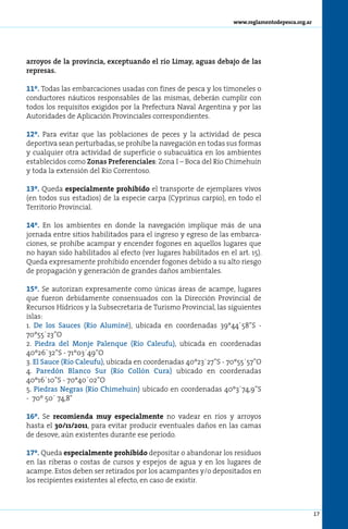 www.reglamentodepesca.org.ar




arroyos de la provincia, exceptuando el río Limay, aguas debajo de las
represas.

11º. Todas las embarcaciones usadas con fines de pesca y los timoneles o
conductores náuticos responsables de las mismas, deberán cumplir con
todos los requisitos exigidos por la Prefectura Naval Argentina y por las
Autoridades de Aplicación Provinciales correspondientes.

12º. Para evitar que las poblaciones de peces y la actividad de pesca
deportiva sean perturbadas, se prohíbe la navegación en todas sus formas
y cualquier otra actividad de superficie o subacuática en los ambientes
establecidos como Zonas Preferenciales: Zona I – Boca del Río Chimehuín
y toda la extensión del Río Correntoso.

13º. Queda especialmente prohibido el transporte de ejemplares vivos
(en todos sus estadios) de la especie carpa (Cyprinus carpio), en todo el
Territorio Provincial.

14º. En los ambientes en donde la navegación implique más de una
jornada entre sitios habilitados para el ingreso y egreso de las embarca-
ciones, se prohíbe acampar y encender fogones en aquellos lugares que
no hayan sido habilitados al efecto (ver lugares habilitados en el art. 15).
Queda expresamente prohibido encender fogones debido a su alto riesgo
de propagación y generación de grandes daños ambientales.

15º. Se autorizan expresamente como únicas áreas de acampe, lugares
que fueron debidamente consensuados con la Dirección Provincial de
Recursos Hídricos y la Subsecretaria de Turismo Provincial, las siguientes
islas:
1. De los Sauces (Río Aluminé), ubicada en coordenadas 39º44´58”S -
70º55´23”O
2. Piedra del Monje Palenque (Río Caleufu), ubicada en coordenadas
40º26´32”S - 71º03´49”O
3. El Sauce (Río Caleufu), ubicada en coordenadas 40º23´27”S - 70º55´57”O
4. Paredón Blanco Sur (Río Collón Cura) ubicado en coordenadas
40º16´10”S - 70º40´02”O
5. Piedras Negras (Río Chimehuin) ubicado en coordenadas 40º3´74,9”S
- 70º 50´ 74,8"

16º. Se recomienda muy especialmente no vadear en ríos y arroyos
hasta el 30/11/2011, para evitar producir eventuales daños en las camas
de desove, aún existentes durante ese período.

17º. Queda especialmente prohibido depositar o abandonar los residuos
en las riberas o costas de cursos y espejos de agua y en los lugares de
acampe. Estos deben ser retirados por los acampantes y/o depositados en
los recipientes existentes al efecto, en caso de existir.



                                                                                                 17
 