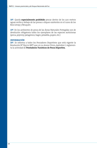 parte 2 - Anexos provinciales y de Parques Nacionales del Sur




     18º. Queda especialmente prohibido pescar dentro de los 500 metros
     aguas arriba y debajo de las presas o diques existentes en el curso de los
     Ríos Limay y Neuquén.

     19º. En los ambientes de pesca de las Áreas Naturales Protegidas son de
     devolución obligatoria todos los ejemplares de las especies autóctonas
     (perca, pejerrey patagónico, bagre, peladilla, puyen, etc.)

     INFORMACIÓN
     20º. Se informa a todos los Pescadores Deportivos que está vigente la
     Resolución Nº 853/10 MPT que, en su Anexo Único, Apéndice I, reglamen-
     ta la actividad de Prestadores Turísticos de Pesca Deportiva.




18
 