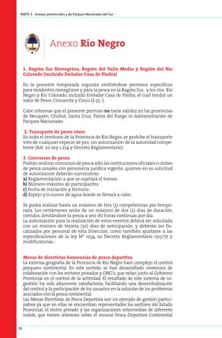 parte 2 - Anexos provinciales y de Parques Nacionales del Sur




                    Anexo Río Negro

     1. Re­ ión Sur Rio­ e­ ri­ a, Re­ ión del Va­ le Me­ io y Re­ ión del Rio
           g               n g n        g             l  d       g
     Co­ o­ a­ o (in­ lui­ o Em­ al­ e Ca­ a de Pie­ ra)
        l r d       c d        b s       s         d

     En la presente temporada seguirán emitiéndose permisos específicos
     para residentes rionegrinos y para la pesca en la Región Sur, y los ríos Río
     Negro y Río Colorado, incluido Embalse Casa de Piedra, el cual tendrá un
     valor de Pesos Cincuenta y Cinco ($ 55.-).

     Cabe informar que el presente permiso no tiene validez en las provincias
     de Neuquén, Chubut, Santa Cruz, Tierra del Fuego ni Administración de
     Parques Nacionales.

      2. Transporte de peces vivos
     En todo el territorio de la Provincia de Río Negro, se prohíbe el transporte
     vivo de cualquier especie de pez, sin autorización de la autoridad compe-
     tente (Art. 20 Ley 1.254 y Decreto Reglamentario).

     3. Concursos de pesca
     Podrán realizar concursos de pesca sólo las instituciones oficiales o clubes
     de pesca zonales con personería jurídica vigente, quienes en su solicitud
     de autorización deberán suministrar:
     a) Reglamentación a que se sujetará el torneo.
     b) Número máximo de participantes.
     c) Fecha de iniciación y término.
     d) Espejo y/o cursos de agua donde se llevará a cabo.

     Se podrá realizar hasta un máximo de tres (3) competencias por tempo-
     rada. Los certámenes serán de un máximo de dos (2) días de duración,
     corridos, limitándose la pesca a seis (6) horas continuas por día.
     La autorización para la realización de estos eventos deberá ser solicitada
     con un mínimo de treinta (30) días de anticipación, y deberán ser fis-
     calizados por personal de esta Dirección, como también ajustarse a las
     especificaciones de la ley Nº 1254, su Decreto Reglamentario 1315/77 y
     modificatorias.-


     Mesas de directivas honorarias de pesca deportiva
     La extensa geografía de la Provincia de Río Negro hace complejo el control
     pesquero continental. En este sentido, se han desarrollado convenios de
     colaboración con los sectores privados y ONG’s, que velan junto al Gobierno
     Provincial en el control de la actividad. El resultado de este sistema de co-
     gestión ha sido altamente satisfactorio, facilitando una descentralización
     del control y la participación de los usuarios en la solución de los problemas
     asociados con la pesca continental.
     Las Mesas Directivas de Pesca Deportiva son un ejemplo de gestión partici-
     pativa ya que en ellas se encuentran representados los sectores del Estado
     Provincial, el sector privado y las organizaciones intermedias de diferente
     índole, que tienen intereses sobre el recurso Pesca Deportiva Continental

20
 