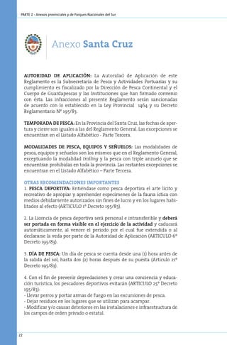 parte 2 - Anexos provinciales y de Parques Nacionales del Sur




                    Anexo Santa Cruz

     AUTORIDAD DE APLICACIÓN: La Autoridad de Aplicación de este
     Reglamento es la Subsecretaría de Pesca y Actividades Portuarias y su
     cumplimiento es fiscalizado por la Dirección de Pesca Continental y el
     Cuerpo de Guardapescas y las Instituciones que han firmado convenio
     con ésta. Las infracciones al presente Reglamento serán sancionadas
     de acuerdo con lo establecido en la Ley Provincial 1464 y su Decreto
     Reglamentario Nº 195/83.

     TEMPORADA DE PESCA: En la Provincia del Santa Cruz, las fechas de aper-
     tura y cierre son iguales a las del Reglamento General. Las excepciones se
     encuentran en el Listado Alfabético - Parte Tercera.

     MODALIDADES DE PESCA, EQUIPOS Y SEÑUELOS: Las modalidades de
     pesca, equipos y señuelos son los mismos que en el Reglamento General,
     exceptuando la modalidad trolling y la pesca con triple anzuelo que se
     encuentran prohibidas en toda la provincia. Las restantes excepciones se
     encuentran en el Listado Alfabético – Parte Tercera.

     Otras recomendaciones importantes
     1. PESCA DEPORTIVA: Entiéndase como pesca deportiva el arte lícito y
     recreativo de apropiar y aprehender especímenes de la fauna íctica con
     medios debidamente autorizados sin fines de lucro y en los lugares habi-
     litados al efecto (ARTICULO 1º Decreto 195/83).

     2. La Licencia de pesca deportiva será personal e intransferible y deberá
     ser portada en forma visible en el ejercicio de la actividad y caducará
     automáticamente, al vencer el periodo por el cual fue extendida o al
     declararse la veda por parte de la Autoridad de Aplicación (ARTICULO 6º
     Decreto 195/83).

     3. DÍA DE PESCA: Un día de pesca se cuenta desde una (1) hora antes de
     la salida del sol, hasta dos (2) horas después de su puesta (Artículo 21º
     Decreto 195/83).

     4. Con el fin de prevenir depredaciones y crear una conciencia y educa-
     ción turística, los pescadores deportivos evitarán (ARTICULO 25º Decreto
     195/83):
     - Llevar perros y portar armas de fuego en las excursiones de pesca.
     - Dejar residuos en los lugares que se utilizan para acampar.
     - Modificar y/o causar deterioros en las instalaciones e infraestructura de
     los campos de orden privado o estatal.



22
 