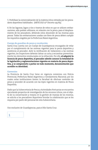 www.reglamentodepesca.org.ar




5. Prohíbase la comercialización de la materia íctica extraída por los pesca-
dores deportivos habilitados. (ARTICULO 27º Decreto 195/83).

6. En las lagunas, lagos y ríos o tramos de estos en que se utilicen embar-
caciones, sólo podrán utilizarse, en relación con la pesca, para el desplaza-
miento de los pescadores, debiendo estos descender de las mismas para
pescar. Todas las embarcaciones usadas con fines de pesca deben cumplir
los requisitos exigidos por la Prefectura Naval Argentina.

Cuerpo de guardias de pesca y recolección
Santa Cruz cuenta con un Cuerpo de Guardapescas encargados de velar
por el cumplimiento de las normas vigentes para la pesca deportiva y
asistencia al pescador. Ante la verificación de violaciones a las normas
vigentes, los Inspectores deberán labrar un acta y secuestrar preventiva-
mente los elementos involucrados en la infracción. Por ello, al adquirir la
licencia de pesca deportiva, el pescador admite conocer la totalidad de
la legislación y reglamentaciones vigentes en materia de pesca depor-
tiva, y se compromete a portar en todo momento, documentación que
acredite su identidad.

Convenios
La Provincia de Santa Cruz tiene en vigencia convenios con Policía
Provincial, Prefectura Naval Argentina y Gendarmería Nacional, por los
cuales estas instituciones tienen la facultad de efectuar controles de
pesca y proceder de acuerdo con las leyes vigentes en materia de Pesca
Deportiva.

Dado que la Subsecretaría de Pesca y Actividades Portuarias se encuentra
ejecutando proyectos de investigación de los recursos ícticos, con el obje-
to de su conservación y mejora en la gestión de manejo de los mismos,
se solicita a los pescadores deportivos brindar la colaboración que se les
requiera por parte del personal de esta Subsecretaría.


Uso exclusivo de Guardapescas, para el Río Santa Cruz:


 1




                                                                                                  23
 