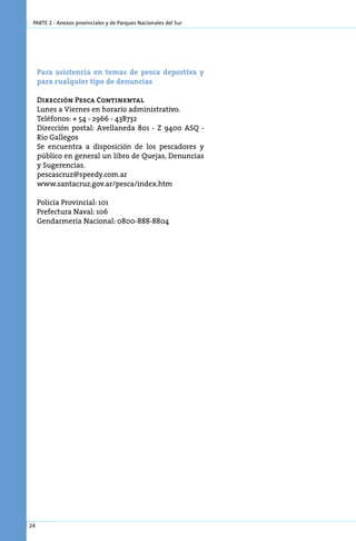 parte 2 - Anexos provinciales y de Parques Nacionales del Sur




     Pa­ a asis­ en­ ia en te­ as de pes­ a de­ or­ i­ a y
       r       t c           m             c  p tv
     pa­ a cual­ uier ti­ o de de­ un­ ias
       r       q        p        n c

     Dirección Pesca Continental
     Lunes a Viernes en horario administrativo.
     Teléfonos: + 54 - 2966 - 438732
     Dirección postal: Avellaneda 801 - Z 9400 ASQ -
     Río Gallegos
     Se encuentra a disposición de los pescadores y
     público en general un libro de Quejas, Denuncias
     y Sugerencias.
     pescascruz@speedy.com.ar
     www.santacruz.gov.ar/pesca/index.htm

     Policía Provincial: 101
     Prefectura Naval: 106
     Gendarmería Nacional: 0800-888-8804




24
 