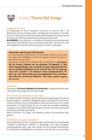 www.reglamentodepesca.org.ar




              Anexo Tierra del Fuego

Tem­ o­ a­ a de Pes­ a
     p r d           c
La Temporada de Pesca Deportiva 2011/2012, se inicia el día 1° de
Noviembre de 2011 y finaliza el día 1° de Mayo de 2012; desde el 1° de Abril
de 2011 y hasta el cierre de la temporada será obligatoria la devolución de
las piezas en todos los ambientes de jurisdicción provincial.
Río GRANDE y sus afluentes, se establece la finalización de la temporada
para el día 15 de Abril de 2012 y en donde a partir del 1° de Enero de 2012
será obligatoria la devolución de las piezas en toda su extensión.


  Restricción especial para el Río Grande:
  Los cotos de pesca habilitados en el río Grande cuentan con un cupo
  de cañas diario MÁXIMO a efectos de regular la presión de pesca y
  proteger el recurso íctico.
  De acuerdo a la Resolución SDSyA Nº 653/10 ARTÍCULO 1º, en el tramo
  del río Grande, lindante con las estancias “El Salvador” y “San
  Julio” (margen Norte), sólo se permite la pesca ingresando por las
  únicas entradas habilitadas en los Cotos de Pesca de las estancias
  “San José”, Aurelia” y “La Retranca” (Ruta Complementaria “B”
  Kms. 44 y 60). Evite multas por incumplimiento. Para consultas:
  Dirección Gral. de Recursos Hídricos – Tel: 02901- 422576 o 432103
  int. 111 o 112


Sr.Pescador
Consulte en el Listado Alfabético de Ambientes, la reglamentación espe-
cífica de los ríos y lagos de Tierra del Fuego.

Número máximo de piezas por pescador
En todo el ámbito Provincial, salvo la excepciones planteadas en cuanto a
fechas y lugares en donde es obligatorio la pesca y devolución, sólo se per-
mitirá el sacrificio de un (1) ejemplar por día y por persona y no se podrá
transportar un acopio mayor de una (1) pieza por pescador habilitado,
cualquiera sea el número de días de pesca, así como el carácter y duración
del permiso obtenido para tal fin.
Nota: El Permiso “Sin Cargo” sólo habilita la pesca con devolución obli-
gatoria.

Modalidades y equipos permitidos
Para la práctica de la Pesca Deportiva sólo se permitirán las modalidades
“Cuchara” o “Spinning” y “Mosca” o “ Flycasting”, con el uso de equipos
                                                            Ò
correspondientes para cada caso, acorde con las normas internaciona-
les. Para ambas modalidades se permitirá el uso de sólo un (01) señuelo


                                                                                                  25
 