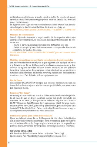 parte 2 - Anexos provinciales y de Parques Nacionales del Sur




     artificial con un (01) único anzuelo simple o doble. Se prohíbe el uso de
     señuelos artificiales que contengan pilas o baterías, debido a su eventual
     poder contaminante.
     En algunos ríos o lagos solo se autoriza la modalidad “Mosca” con devolu-
     ción obligatoria. Ver listado Alfabético de Ambientes (pág. 32)
     SE PROHIBE EXPRESAMENTE LA MODALIDAD “TROLLING” O “ARRASTRE”

     Medidas de conservación
     Con el objeto de favorecer la reproducción de las especies ícticas con
     valor pesquero recreativo, se establecen las siguientes medidas de con-
     servación:
         • Hasta el 01/01/12, devolución obligatoria de truchas arco iris.
         • Desde el 01/03/12 y hasta la finalización de la temporada, devolución
         obligatoria de truchas de arroyo.
     VER EL APARTADO “ESPECIES DE LA PATAGONIA” para su correcta iden-
     tificación.

     Medidas preventivas para evitar la introducción de enfermedades
     Las personas residentes en el país y que ingresen con equipos de pesca
     a la Provincia de Tierra del Fuego deberán lavar cuidadosamente y des-
     infectar su equipo de vadeo (durante treinta minutos; en una parte de
     lavandina y diez partes de agua) para evitar introducir en los ambientes
     naturales la enfermedad del torneo (Whirling disease). Los pescadores no
     residentes en el País deberán utilizar equipos nuevos.

     Día de Pesca
     Considérese “DÍA DE PESCA” al lapso que coincide estrictamente con las
     horas de luz diurnas. Queda absolutamente prohibida la pesca nocturna
     por cualquier medio.

     Permisos “Sin Cargo”
     Esta categoría solo habilita a practicar la Pesca con Devolución obligatoria.
     En el caso de que se desee sacrificar, dentro del límite permitido, los
     menores de 12 años y discapacitados deberán adquirir una licencia
     RP-M-T (Residente País Menores, de 13 a 17 años de edad). De igual mane-
     ra los mayores de 65 años, jubilados y pensionados, podrán adquirir una
     licencia RP-L (Residente País – Países Limítrofes). En ambos casos la vigen-
     cia del permiso dependerá de su valor y duración.

     Permisos de pesca para zonas preferenciales
     Fíjese en la Provincia de Tierra del Fuego, Antártida e Islas del Atlántico
     Sur, el valor del permiso adicional por zona preferencial para pescadores
     no residentes en Tierra del Fuego, según el ambiente y su correspondiente
     permiso diario, semanal y de temporada como seguidamente se detalla:

     Río Grande y Menéndez
     AD. Residente País / Residente Países Limítrofes. Diario ($15)
     AS. Residente País / Residente Países Limítrofes. Semanal ($20)


26
 