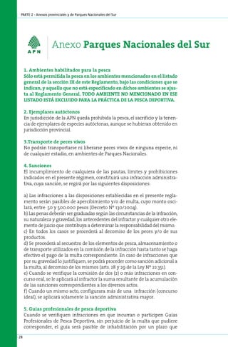 parte 2 - Anexos provinciales y de Parques Nacionales del Sur




                    Anexo Parques Nacionales del Sur

     1. Am­ ien­ es ha­ i­ i­ a­ os pa­ a la pes­ a
            b   t     blt d           r         c
     Sólo está permitida la pesca en los ambientes mencionados en el listado
     general de la sección III de este Reglamento, bajo las condiciones que se
     indican, y aquello que no está especificado en dichos ambientes se ajus-
     ta al Reglamento General. TODO AMBIENTE NO MENCIONADO EN ESE
     LISTADO ESTÁ EXCLUIDO PARA LA PRÁCTICA DE LA PESCA DEPORTIVA.

     2. Ejem­ la­ es au­ óc­ o­ os
              p r      t t n
     En jurisdicción de la APN queda prohibida la pesca, el sacrificio y la tenen-
     cia de ejemplares de especies autóctonas, aunque se hubieran obtenido en
     jurisdicción provincial.

     3.Transporte de peces vivos
     No podrán transportarse ni liberarse peces vivos de ninguna especie, ni
     de cualquier estadio, en ambientes de Parques Nacionales.

     4. Sanciones
     El incumplimiento de cualquiera de las pautas, límites y prohibiciones
     indicados en el presente régimen, constituirá una infracción administra-
     tiva, cuya sanción, se regirá por las siguientes disposiciones:

     a) Las infracciones a las disposiciones establecidas en el presente regla-
     mento serán pasibles de apercibimiento y/o de multa, cuyo monto osci-
     lará, entre 50 y 500.000 pesos (Decreto Nº 130/2004).
     b) Las penas deberán ser graduadas según las circunstancias de la infracción,
     su naturaleza y gravedad, los antecedentes del infractor y cualquier otro ele-
     mento de juicio que contribuya a determinar la responsabilidad del mismo.
     c) En todos los casos se procederá al decomiso de los peces y/o de sus
     productos.
     d) Se procederá al secuestro de los elementos de pesca, almacenamiento o
     de transporte utilizados en la comisión de la infracción hasta tanto se haga
     efectivo el pago de la multa correspondiente. En caso de infracciones que
     por su gravedad lo justifiquen, se podrá proceder como sanción adicional a
     la multa, al decomiso de los mismos (arts. 28 y 29 de la Ley Nº 22.351).
     e) Cuando se verifique la comisión de dos (2) o más infracciones en con-
     curso real, se le aplicará al infractor la suma resultante de la acumulación
     de las sanciones correspondientes a los diversos actos.
     f) Cuando un mismo acto, configurara más de una infracción (concurso
     ideal), se aplicará solamente la sanción administrativa mayor.

     5. Guías profesionales de pesca deportiva
     Cuando se verifiquen infracciones en que incurran o participen Guías
     Profesionales de Pesca Deportiva, sin perjuicio de la multa que pudiere
     corresponder, el guía será pasible de inhabilitación por un plazo que

28
 