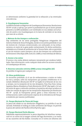 www.reglamentodepesca.org.ar




se determinará conforme la gravedad de la infracción y las eventuales
reincidencias.

6. Guardapescas honorarios
La APN ha dictado un Régimen de Guardapescas Honorarios, Resoluciones
HD Nº 171/96 y 096/97, que prevé la posibilidad de que el sector privado
presente a la APN candidatos a ser nombrados en esa calidad, con la fun-
ción de asistir a los Guardaparques en la tarea de contralor en las áreas
que sean de su interés.

7. Motores de dos tiempos a carburación
Hay ambientes de las áreas protegidas Patagónicas integrantes del
Sistema Federal de Áreas Protegidas, donde se encuentra prohibido el uso
de motores de 2 tiempos convencionales, con carburador, en las embar-
caciones, en razón de su gran poder contaminante. En dichos ambientes,
señalados en el listado de ambientes de la Tercera Parte, sólo se permitirá
el uso de motores cuatro tiempos o de ser dos tiempos con certificación
de Emisiones Ultra Bajas (EPA 2006, EU, CARB 3 ó más estrellas) de fábrica.

8. Acceso a las costas
El acceso a las costas deberá realizarse únicamente por senderos habili-
tados. Para información o ante cualquier duda sobre los accesos consulte
al Guardaparque del área.

9. Reservas naturales estrictas (RNE) y áreas intangibles (AI)
Se prohíbe el ingreso por cualquier vía.

10. Otras prohibiciones
Se encuentra prohibido: a) el uso de embarcaciones a motor en todos
los ríos y arroyos, salvo las excepciones que puedan establecerse en el
Listado Alfabético (Resolución HD Nº 70/1998), b) la flotación de los ríos
y arroyos, con la excepción de los ríos Arrayanes, Frey, Hua Hum, Limay,
Lapataia, Manso, Rivadavia y Puelo (Resolución HD Nº 284/1996), c) el uso
de motos de agua o vehículos similares y la práctica del esquí acuático en
todos los cuerpos de agua con las excepciones dispuestas por Resolución
HD Nº 131/96, d) Transportar perros, gatos u otras mascotas en las
embarcaciones, (salvo autorización expresa de la Intendencia del Parque
a residentes por razones justificadas).

11. Parque Nacional de Tierra del Fuego
La pesca del róbalo es con devolución obligatoria y se prohíbe el uso de
carnada. Prohibido el trolling en todos ambientes del Parque. Se permite
la pesca del salmón del Pacífico (Oncorhynchus spp.).

12. Parque Nacional Perito Moreno
Habilitada experimentalmente la pesca deportiva de Salvelinus namay-
cush en un sector de la margen noreste del lago Burmeister y un tramo
en las nacientes del Río Robles. Consultar en el Centro de Informes del

                                                                                                 29
 