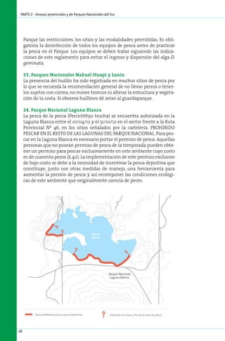parte 2 - Anexos provinciales y de Parques Nacionales del Sur




     Parque las restricciones, los sitios y las modalidades permitidas. Es obli-
     gatoria la desinfección de todos los equipos de pesca antes de practicar
     la pesca en el Parque. Los equipos se deben tratar siguiendo las indica-
     ciones de este reglamento para evitar el ingreso y dispersión del alga D.
     geminata.

     13. Parques Nacionales Nahuel Huapi y Lanin
     La presencia del huillín ha sido registrada en muchos sitios de pesca por
     lo que se recuerda la recomendación general de no llevar perros o tener-
     los sujetos con correa, no mover troncos ni alterar la estructura y vegeta-
     ción de la costa. Si observa huillines dé aviso al guardaparque.

     14. Parque Nacional Laguna Blanca
     La pesca de la perca (Percichthys trucha) se encuentra autorizada en la
     Laguna Blanca entre el 01/04/12 y el 31/10/12 en el sector frente a la Ruta
     Provincial Nº 46, en los sitios señalados por la cartelería. PROHIBIDO
     PESCAR EN EL RESTO DE LAS LAGUNAS DEL PARQUE NACIONAL. Para pes-
     car en la Laguna Blanca es necesario portar el permiso de pesca. Aquellas
     personas que no posean permiso de pesca de la temporada pueden obte-
     ner un permiso para pescar exclusivamente en este ambiente cuyo costo
     es de cuarenta pesos ($ 40). La implementación de este permiso exclusivo
     de bajo costo se debe a la necesidad de incentivar la pesca deportiva que
     constituye, junto con otras medidas de manejo, una herramienta para
     aumentar la presión de pesca y así recomponer las condiciones ecológi-
     cas de este ambiente que originalmente carecía de peces.




                                                         Parque Nacional
                                                          Laguna Blanca




30
 