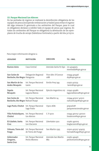 www.reglamentodepesca.org.ar




15. Parque Nacional Los Alerces
En las portadas de ingreso se realizará la desinfección obligatoria de los
equipos de pesca (incluyendo embarcación y trailer) para evitar el ingreso
del alga invasora D. geminata a los ambientes del Parque, para lo cual
es obligatorio declarar y exhibir todo el equipo de pesca que ingresa. En
todos los ambientes del Parque es obligatoria la devolución de los ejem-
plares de trucha de arroyo (Salvelinus fontinalis) a partir del día 31/03/12.




Para mayor información dirigirse a:

localidad             institución            direccion              tel   - mail


Buenos Aires          Casa Central           Avenida Santa Fe 690 011 43149325
                                                                  mentrada@apn.gov.ar

San Carlos de        Delegación Regional     Vice Alte. O’Connor    02944 425436
Bariloche, Río Negro Patagonia               1188                   drp@apn.gov.ar

San Martín de los     Int. Parque Nacional   Emilio Frey 749        02972 427233
Andes Neuquén         Lanín                                         lanin@apn.gov.ar

Zapala                Int. Parque Nacional   Ejército Argentino 217 02942 431982
Neuquén               Laguna Blanca                                 lagunablanca@apn.gov.ar

San Carlos de        Int. Parque Nacional    San Martín 24          02944 423111/ 423121
Bariloche, Río Negro Nahuel Huapi                                   nahuelhuapi@apn.gov.ar

Lago Puelo, Chubut Int. Parque Nacional      U9211 ADA              pnpuelo@
                   Lago Puelo                                       parquesnacionales.gov.ar

Villa Futalaufquen, Int. Parque Nacional     C. P. 9201             02945 471015/ 471020
Chubut              Los Alerces                                     losalerces@apn.gov.ar

El Calafate, Santa    Int. Parque Nacional   Libertador 1302        02962 491005
Cruz                  Los Glaciares                                 losglaciares@apn.gov.ar

Ushuaia, Tierra del   Int. Parque Nacional   San Martín 1395        02901 421315/ 424235
Fuego                 de Tierra del Fuego                           tierradelfuego@apn.gov.ar

Gobernador            Int. Parque Nacional   Avenida San Martín     02962 491477
Gregores,             Perito Moreno          882                    peritomoreno@apn.gov.ar
Santa Cruz

                                                                                                  31
 