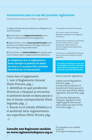 Instrucciones para el uso del presente reglamento
Instructions for the use of these regulations



La reglamentación de pesca deportiva en Patagonia con-      The regulations consists of three parts
sta de tres partes:
                                                            A) First part: contains the General
                                                            Regulations applicable in all Patagonian
A) Primera Parte: es el Reglamento General que es
                                                            Jurisdictions.
común a todas las jurisdicciones patagónicas.
                                                            B) Second part: includes the Jurisdictional
B) Segunda Parte: son los Anexos jurisdiccionales de las    Annexes of the Provinces: Chubut,
provincias de Chubut, Neuquén, Río Negro, Santa Cruz,       Neuquen, Rio Negro, Santa Cruz,
Tierra del Fuego y Parques Nacionales.                      Tierra del Fuego and the National Park
                                                            Administrations.

C) Tercera Parte: un Listado Alfabético de aquellos ambi-   C) Third part: is an Alphabetical Listing of
entes de pesca sujetos a reglamentaciones específicas.      those environments subject to specific
                                                            regulations.

 Es obligatorio leer el reglamento y
 llevar siempre el permiso de pesca                           To practice sport fishing you must read
                                                              the regulations and carry a valid fishing
 con foto o, si no posee foto, acreditar                      license with a current picture or show
 identidad con un documento.                                  proof with a second ID (identification).



Como leer el reglamento:                                    How to read the regulations:

1. Leer el Reglamento General                               1) Read General Regulations
                                                            (Fist Part: page ….)
(Parte Primera: pág. )                                      2) Check the jurisdiction of
2. Identificar en qué jurisdicción                          environment where you wish
                                                            to fish and read all the related
(Provincia o Parques) se encuentra                          regulations (Second Part: page
el ambiente donde se desea pescar y                         ….)
                                                            3) Check the Alphabetical
leer el Anexo correspondiente (Parte                        Listing for regulations that
                                                            might apply to the environ-
Segunda: pág. ..).                                          ment where you wish to fish
3. Buscar en el Listado Alfabético si                       (Third Part: page…..)
el ambiente tiene reglamentacio-
nes específicas (Parte Tercera, pág.
…).

                                                            This regulations are available
Consulte este Reglmento también                             online, at
en www.reglamentodepesca.org.ar                             www.reglamentodepesca.org.ar

4
 