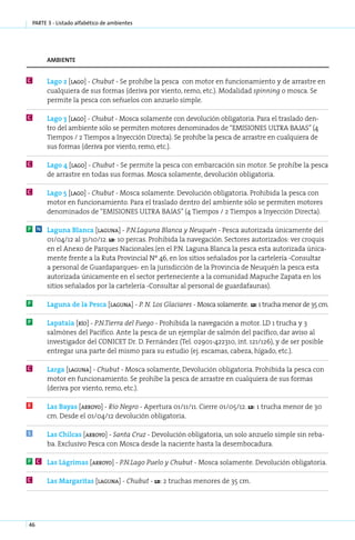 parte 3 - Listado alfabético de ambientes




         ambiente


C         La­ o 2 [la­ o] - Chu­ ut - Se prohíbe la pesca con motor en funcionamiento y de arrastre en
            g        g         b
          cualquiera de sus formas (deriva por viento, remo, etc.). Modalidad spinning o mosca. Se
          permite la pesca con señuelos con anzuelo simple.

C         La­ o 3 [la­ o] - Chu­ ut - Mosca solamente con devolución obligatoria. Para el traslado den-
             g       g         b
          tro del ambiente sólo se permiten motores denominados de “EMISIONES ULTRA BAJAS” (4
          Tiempos / 2 Tiempos a Inyección Directa). Se prohíbe la pesca de arrastre en cualquiera de
          sus formas (deriva por viento, remo, etc.).

C         La­ o 4 [la­ o] - Chu­ ut - Se permite la pesca con embarcación sin motor. Se prohíbe la pesca
            g        g         b
          de arrastre en todas sus formas. Mosca solamente, devolución obligatoria.

C         La­ o 5 [la­ o] - Chu­ ut - Mosca solamente. Devolución obligatoria. Prohibida la pesca con
            g        g         b
          motor en funcionamiento. Para el traslado dentro del ambiente sólo se permiten motores
          denominados de “EMISIONES ULTRA BAJAS” (4 Tiempos / 2 Tiempos a Inyección Directa).

P    N    La­ u­ a Blan­ a [la­ u­ a] - P.N­La­ u­ a Blan­ a y Neu­ uén - Pesca autorizada únicamente del
             g n        c     g n          . g n         c        q
          01/04/12 al 31/10/12. ld: 10 percas. Prohibida la navegación. Sectores autorizados: ver croquis
          en el Anexo de Parques Nacionales.(en el P.N. Laguna Blanca la pesca esta autorizada única-
          mente frente a la Ruta Provincial Nº 46, en los sitios señalados por la cartelería -Consultar
          a personal de Guardaparques- en la jurisdicción de la Provincia de Neuquén la pesca esta
          autorizada únicamente en el sector perteneciente a la comunidad Mapuche Zapata en los
          sitios señalados por la cartelería -Consultar al personal de guardafaunas).

P         La­ u­ a de la Pesca [la­ u­ a] - P. N. Los Glaciares - Mosca solamente.
            g n                   g n                                                   ld: 1 trucha menor de 35 cm.


P         La­ a­ aia [río] - P.N­Tie­ ra del Fue­ o - Prohibida la navegación a motor. LD 1 trucha y 3
            p t                 . r             g
          salmónes del Pacífico. Ante la pesca de un ejemplar de salmón del pacífico, dar aviso al
          investigador del CONICET Dr. D. Fernández (Tel. 02901-422310, int. 121/126), y de ser posible
          entregar una parte del mismo para su estudio (ej. escamas, cabeza, hígado, etc.).

C         Lar­ a [la­ u­ a] - Chu­ ut - Mosca solamente, Devolución obligatoria. Prohibida la pesca con
             g      g n          b
          motor en funcionamiento. Se prohíbe la pesca de arrastre en cualquiera de sus formas
          (deriva por viento, remo, etc.).

R         Las Ba­ as [arro­ o] - Río Ne­ ro - Apertura 01/11/11. Cierre 01/05/12. ld: 1 trucha menor de 30
                y         y            g
          cm. Desde el 01/04/12 devolución obligatoria.

S         Las Chil­ as [arro­ o] - San­ a Cruz - Devolución obligatoria, un solo anzuelo simple sin reba-
                  c         y         t
          ba. Exclusivo Pesca con Mosca desde la naciente hasta la desembocadura.

P    C    Las Lá­ ri­ as [arro­ o] - P.N­La­ o Pue­ o y Chu­ ut - Mosca solamente. Devolución obligatoria.
                g m           y         . g       l        b

C         Las Mar­ a­ i­ as [la­ u­ a] - Chu­ ut - ld: 2 tru­ has me­ o­ es de 35 cm.
                 g rt          g n          b               c       n r




46
 