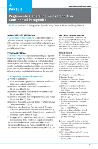 Ò
                                                                            www.reglamentodepesca.org.ar

  parte 1
  Reglamento General de Pesca Deportiva
  Continental Patagónico
  PART 1 Continental Patagonian Sportfishing General Rules and Regulations



Au­ o­ri­ a­
    t    d des de apli­ca­ción                                 LAW ENFORCEMENT AUTHORITIES
1º. Au­ o­ i­ a­ es de Apli­ a­ ión: son las Provincias y la
      t rd d               c c                                 1º. Law enforcement authorities: are
Administración de Parques Nacionales. Al verificarse           the Provinces and the National Parks
                                                               Administration. Violations will be enforced
infracciones o contravenciones se labrarán las actas y se
                                                               with the corresponding proceedings and
aplicarán las sanciones (multas, decomiso, etc.) vigentes      sanctions (fines, confiscation of gear, etc.)
en cada jurisdicción.                                          that apply in each jurisdiction.

PER­ I­SOS DE PES­
    M               CA                                         FISHING LICENSES
2º. Per­ i­ o de pes­ a: el pescador está obligado a portar
       ms           c                                          2º. Fishing License: In order to fish a per-
                                                               sonal fishing license is required by law. This
el permiso de pesca y exhibirlo cada vez que le sea reque-
                                                               is an official stamp stuck to a form with
rido por la autoridad de contralor. El formulario del per-     a picture then plastified, which must be
miso de pesca está incluido en la página 75 de este regla-     shown to the comptroll authorities upon
mento, y deberá poseer el estampillado correspondiente         request. If no picture is available, the fish-
y una foto del pescador (en caso de no colocarle foto, se      erman must show proof of identity with
deberá acreditar identidad exhibiendo un documento).           another personal ID.

                                                               3º. Categories and levels of license:
3º. Ca­ e­ o­ ías y va­ o­ es de los per­ i­ os:
        t g r          l r              ms                     A. Standard license:
A. Per­ i­ os Or­ i­ a­ ios
        ms        dn r                                         1. For Argentine fishermen, foreign
1) 	 Para pescadores argentinos, extranjeros residentes o          residents or residents from neighboring
     residentes en países limítrofes:                              countries:
(a)	 Permiso Residente País Diario/Residente Países            a) Daily License for Country Resident/
                                                                   Resident of neighboring Countries
     Limitrofes (RP/L-D): $20
                                                                   (RP/L-D) $20
(b)	 Permiso Residente País Semanal/Residente Países           b)	Weekly License for Country Resident/
     Limítrofes (RP/L-S): $ 40                                     Resident of Neighboring Countries
(c)	 Permiso Residente País Temporada/Residente Países             (RP/L-S) $ 40
     Limítrofes (RP/L-T): $ 80                                 c)	 Seasonal License for Country Resident/
(d)	 Permiso Residente Menores, de 13 a 17 años inclusive          Resident of Neighboring Countries
                                                                   (RP/L-T) $ 80
     Temporada (RPM-T): $ 40
                                                               d)	Seasonal License for Resident Minors,
(e)	 Permiso para Residente País Mayores de 65 años,               ages 13 - 17 (RPM-T): $40
     Jubilados, Pensionados, Menores de hasta 12 años y        e)	License for Country Resident Retired
     personas con capacidades diferentes con acreditación          Senior Citizens, Pensioners, Minors
     oficial de tal (RP-JPM): Sin cargo.                           (under 13), and Disabled persons with ID
2) 	 Para pescadores argentinos o extranjeros no residentes        (RP-JPM): No charge.
     (con excepción de los residentes en países limítrofes):
                                                               2. For non-resident Argentine or foreign
 (a) Permiso No Residente País Diario (NRP-D): $120                fishermen (except residents from neigh-
 (b) Permiso No Residente País Semanal (NRP-S): $ 360              boring countries)
 (c) Permiso No Residente País Temporada (NRP-T): $ 480        a)	Non-Resident Country Daily License
                                                                   (NRP-D): $120
                                                               b)	Non-Resident Country Weekly License
                                                                   (NRP-S): $ 360
                                                               c)	 Non-Resident Country Seasonal License
                                                                   (NRP-T): $ 480


                                                                                                           5
 