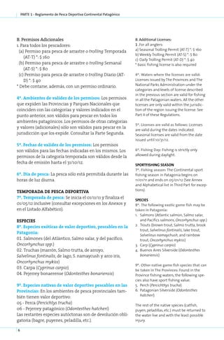 parte 1 - Reglamento de Pesca Deportiva Continental Patagónico




B. Per­ i­ os Adi­ io­ a­ es
       ms          c n l                                             B. Additional Licenses:
1. Para todos los pescadores:                                        1 .For all anglers:
  (a) Permiso para pesca de arrastre o trolling Temporada            a) Seasonal Trolling Permit (AT-T) *: $ 160
                                                                     b)	Weekly Trolling Permit (AT-S) *: $ 80
     (AT-T) *: $ 160
                                                                     c)	 Daily Trolling Permit (AT-D) *: $ 40
  (b) Permiso para pesca de arrastre o trolling Semanal              * basic fishing license is also required
     (AT-S) *: $ 80
  (c) Permiso para pesca de arrastre o trolling Diario (AT-          4º. Waters where the licenses are valid:
     D) *: $ 40                                                      Licenses issued by The Provinces and The
* Debe contarse, además, con un permiso ordinario.                   National Parks Administration under the
                                                                     categories and levels of license described
                                                                     in the previous section are valid for fishing
4º. Ambientes de validez de los permisos: Los permisos               in all the Patagonian waters. All the other
que expiden las Provincias y Parques Nacionales que                  licenses are only valid within the jurisdic-
coinciden con las categorías y valores indicados en el               tion of the region issuing the license. See
punto anterior, son válidos para pescar en todos los                 Part II of these Regulations.
ambientes patagónicos. Los permisos de otras categorías
                                                                     5º. Licenses are valid as follows: Licenses
y valores (adicionales) sólo son válidos para pescar en la
                                                                     are valid during the dates indicated.
jurisdicción que los expide. Consultar la Parte Segunda.             Seasonal licenses are valid from the date
                                                                     issued until 10/31/12.
5º. Fechas de validez de los permisos: Los permisos
son válidos para las fechas indicadas en los mismos. Los             6º. Fis­ ing Day: Fishing is strictly only
                                                                            h
permisos de la categoría temporada son válidos desde la              allowed during daylight.

fecha de emisión hasta el 31/10/12.
                                                                     SPORTFISHING SEASON
                                                                     7º. Fishing season: The Continental sport
6º. Día de pes­ a: La pesca sólo está permitida durante las
              c                                                      fishing season in Patagonia begins on
horas de luz diurna.                                                 11/01/11 and ends on 05/01/12 (See Annex
                                                                     and Alphabetical list in Third Part for excep-
TEM­PO­  RA­DA DE PES­ DE­POR­TI­ A
                       CA             V                              tions).

7º. Tem­ o­ a­ a de pes­ a: Se inicia el 01/11/11 y finaliza el
         p r d         c
                                                                     SPE­ IES
                                                                          C
01/05/12 inclusive (consultar excepciones en los Anexos y            8º. The following exotic game fish may be
en el Listado Alfabético).                                           taken in Patagonia:
                                                                     1.	 Salmons (Atlantic salmon, Salmo salar,
ES­PE­ IES
     C                                                                   and Pacifics salmons, Oncorhynchus spp.)
8º. Especies exóticas de valor deportivo, pescables en la            2.	 Trouts (brown trout, Salmo trutta, brook
                                                                         trout, Salvelinus fontinalis, lake trout,
Patagonia:
                                                                         Salvelinus namaychush, and rainbow
01. Salmones (del Atlántico, Salmo salar, y del pacífico,                trout, Oncorhynchus mykiss)
Oncorhynchus spp.)                                                   3.	 Carp (Cyprinus carpio)
02. Truchas (marrón, Salmo trutta, de arroyo,                        4.	 Buenos Aires Silverside (Odontesthes
Salvelinus fontinalis, de lago, S. namaycush y arco iris,                bonariensis)
Oncorhynchus mykiss)
                                                                     9º. Other native game fish species that can
03. Carpa (Cyprinus carpio)
                                                                     be taken in The Provinces: Found in the
04. Pejerrey bonaerense (Odontesthes bonariensis)                    Province fishing waters, the following spe-
                                                                     cies also have sport fishing value:
9º. Especies nativas de valor deportivo pescables en las             5.	 Perch (Percichthys trucha)
Provincias: En los ambientes de pesca provinciales tam-              6.	 Patagonian Silverside (Odontesthes
bién tienen valor deportivo:                                             hatcheri)

05 - Perca (Percichtys trucha)
                                                                     The rest of the native species (catfish,
06 - Pejerrey patagónico (Odontesthes hatcheri)                      puyen, peladillas, etc.) must be returned to
Las restantes especies autóctonas son de devolución obli-            the water live and with the least possible
gatoria (bagre, puyenes, peladilla, etc.).                           injury.

6
 