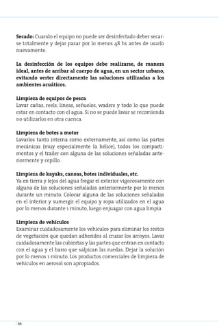 Secado: Cuando el equipo no puede ser desinfectado deber secar-
se totalmente y dejar pasar por lo menos 48 hs antes de usarlo
nuevamente.

La desinfección de los equipos debe realizarse, de manera
ideal, antes de arribar al cuerpo de agua, en un sector urbano,
evitando verter directamente las soluciones utilizadas a los
ambientes acuáticos.

Limpieza de equipos de pesca
Lavar cañas, reels, líneas, señuelos, waders y todo lo que puede
estar en contacto con el agua. Si no se puede lavar se recomienda
no utilizarlos en otra cuenca.

Limpieza de botes a motor
Lavarlos tanto interna como externamente, así como las partes
mecánicas (muy especialmente la hélice), todos los comparti-
mentos y el trailer con alguna de las soluciones señaladas ante-
riormente y cepillo.

Limpieza de kayaks, canoas, botes individuales, etc.
Ya en tierra y lejos del agua fregar el exterior vigorosamente con
alguna de las soluciones señaladas anteriormente por lo menos
durante un minuto. Colocar alguna de las soluciones señaladas
en el interior y sumergir el equipo y ropa utilizados en el agua
por lo menos durante 1 minuto, luego enjuagar con agua limpia

Limpieza de vehículos
Examinar cuidadosamente los vehículos para eliminar los restos
de vegetación que quedan adheridos al cruzar los arroyos. Lavar
cuidadosamente las cubiertas y las partes que entran en contacto
con el agua y el barro que salpican las ruedas. Dejar la solución
por lo menos 1 minuto. Los productos comerciales de limpieza de
vehículos en aerosol son apropiados.




66
 
