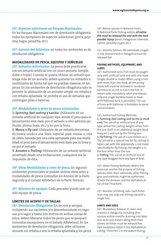 www.reglamentodepesca.org.ar




10º. Especies autóctonas en Parques Nacionales:                10º. Native species in National Parks:
En los Parques Nacionales son de devolución obligatoria        In National Parks fishing waters, all native
todos los ejemplares de especies autóctonas (perca, peje-      fish must be released live and with the least
                                                               possible injury (perch, Patagonian silverside,
rrey, bagre, peladilla, etc.).
                                                               catfish, peladilla, puyen, etc.)

11º. Salmón del Atlántico: en todos los ambientes es de        11º. Atlan­ ic Sal­ on: All individuals caught
                                                                          t      m
devolución obligatoria.                                        in any environment in Patagonia must be
                                                               released live.
MODALIDADES DE PESCA, EQUIPOS Y SEÑUELOS
                                                               FISHING METHODS, EQUIPMENT, AND
12º. Señuelos autorizados: La pesca debe practicarse
                                                               LURES
con un señuelo artificial con un único anzuelo (simple,        12º. Authorized lures: Fish must be caught
doble o triple). Cuando se quiera utilizar un señuelo que      only with artificial lures and with one hook
tenga más de un anzuelo, deben quitarse los restantes o        (single, double or triple). When using a lure
inutilizarlos de forma tal que no puedan clavarse en los       with more than one hook, all remaining
peces. En los ambientes de devolución obligatoria sólo se      hooks left must be removed or rendered
                                                               harmless so as not to harm the fish. In
permite la utilización de un anzuelo simple, sin rebaba o
                                                               waters with mandatory catch and release,
con rebaba aplastada. Se prohíbe el uso de señuelos que        only one single barbless hooks or hook
contengan pilas o baterías.                                    with flattened barb is permitted. The use
                                                               of lures with batteries is forbidden to avoid
13º. Modalidades y artes de pesca autorizadas                  contamination.
1. Spinning, bait casting y tarrito: Utilización de un
                                                               13º. Authorized Fishing Methods:
señuelo artificial de cualquier tipo, donde el peso para el
                                                               1. Spinning, bait casting and tarrito (a small
lanzamiento está dado por el señuelo u otro adminículo         can): The use of an artificial lure of any
(buldo, plomo, boya, etc.) y no por la línea.                  type, where the casting weight comes from
2. Mosca o Fly cast: Utilización de un señuelo denomina-       the lure itself or an additional weight (lead,
do mosca, unido a una línea especial para mosca o cola         buoy, etc.) and not by the fishing line.
de ratón, lanzada por una caña apropiada para esa moda-        2. Fly fishing: The use of a lure known as a
                                                               “fly” joined to a special line for fly casting or
lidad; el peso para el lanzamiento está dado por la línea y
                                                               taper, cast with the appropriate a rod made
no por el señuelo.                                             specifically for fly fishing; the weight is in
3. Arrastre o Trolling: Utilización de un señuelo artificial   the line rather than the lure.
arrastrado desde una embarcación, cualquiera sea la            3. Trolling: The use of an artificial lure of
impulsión de ésta.                                             any type dragged from any type of boat.

                                                               14º. Other Fishing Methods: Within the
14º. Otras Modalidades y artes de pesca: En algunos
                                                               provinces and for the purpose of fishing
ambientes provinciales se podrán utilizar otras artes y        species other than salmonids, other fishing
modalidades de pesca (consultar los Anexos de la Parte         gear and methods might be authorized.
Segunda y el Listado Alfabético de la Parte Tercera).          (Check the Annexes and the Alphabetical
                                                               list of the Third Part)
15º. Nú­ e­ o de equi­ os: Cada pescador puede usar un
        m r           p
                                                               15º. Number of fishing rods: Each fisher-
sólo equipo de pesca.
                                                               man may use only one fishing rod with a
                                                               single lure.
LÍMITES DE ACOPIO Y DE TALLAS
16º. Devolución Obligatoria: En los ríos y arroyos,            LIMITS AND SIZES
incluyendo sus nacientes y/o desembocaduras en lagu-           16º. Mandatory Release: In rivers and
nas y/o lagos y hasta 200 metros en ambas costas de            streams in Patagonia, including their
                                                               sources and/or mouths draining into lakes
estos, deben liberarse todos los peces que se pesquen
                                                               and up to 200 meters along both their
(consultar excepciones en el Listado Alfabético). En los       shores, all fishes must be released live.
ambientes de devolución obligatoria, debe utilizarse           (See exceptions listed in the Alphabetical
anzuelo sin rebaba o con la rebaba aplastada y los peces       Listing- Third Part ). In the waters during

                                                                                                             7
 